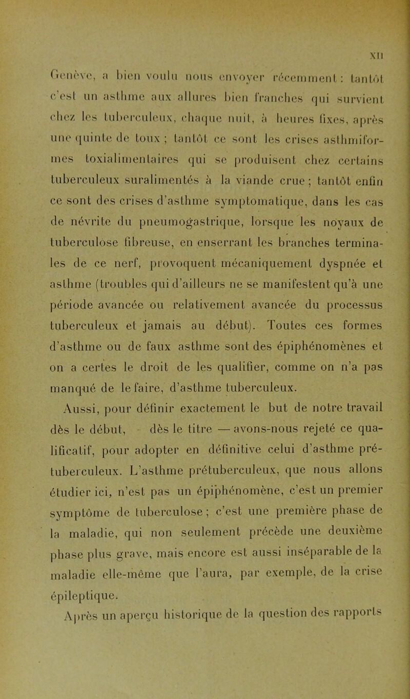 Genèvo, a bien voulu nous cuvoyor réccmmenl, : laiilôl, c’osl uu asllmic aux allui-cs l)icu IVauclies qui survienl chez les lul)ei*culeux, cluujue uuil, à heures fixes, après une (piiule (le toux; LauhM, ce sont les crises aslhiriifor- mes loxialiineiilaires qui se pro(Juiseut chez certains tuberculeux suralimentés è la viande crue ; tantôt enfin ce sont des crises d’asthme symptomatique, dans les cas de névrite du pneumogastrique, lorsque les noyaux de tuberculose tibreuse, en enserrant les branches termina- les de ce nerf, provoquent mécaniquement dyspnée et asthme (troubles qui d’ailleurs ne se manifestent qu’à une période avancée ou relativement avancée du processus tuberculeux et jamais au début). Toutes ces formes d’asthme ou de faux asthme sont des épiphénomènes et on a certes le droit de les qualifier, comme on n’a pas manqué de le faire, d’asthme tuberculeux. Aussi, pour définir exactement le but de notre travail dès le début, - dès le titre —avons-nous rejeté ce qua- lificatif, pour adopter en définitive celui d’asthme pré- tuberculeux. L’asthme prétuberculeux, que nous allons étudier ici, n’est pas un épiphénomène, c’est un premier symptôme de tuberculose; c’est une première phase de la maladie, qui non seulement précède une deuxième phase plus grave, mais encore est aussi inséparable de la maladie elle-même que l’aura, par exemple, de la crise épileptique. Aj)rès un aperçu historique de la question des rapports