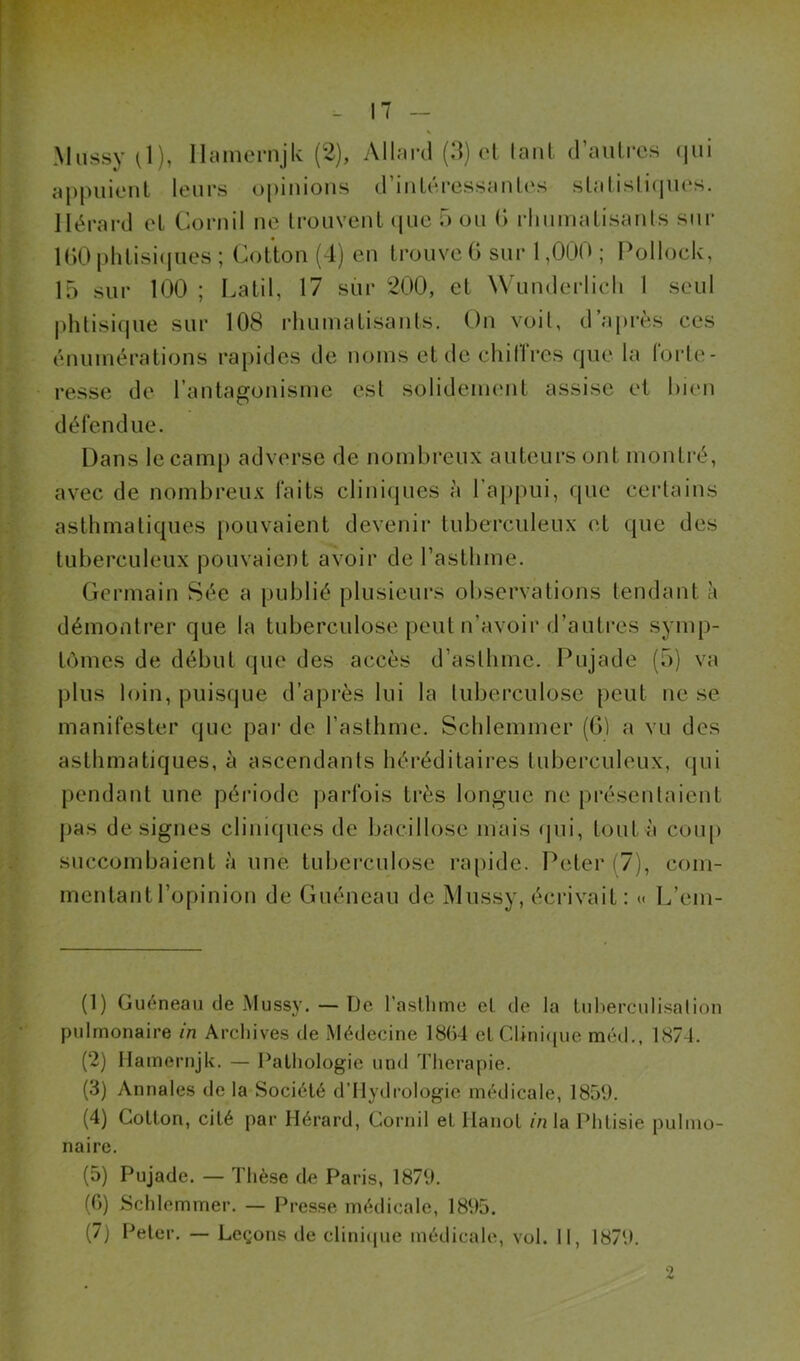 *-■1 rr. - 17 - Mnssy O), llam(?rnjk (2), Allfird (d) cl lant d’aulrcs (jiii aj)puionl leurs opinions d’iiiLéressanles sialislicpies. llérard cl Cornil ne Ironvenl (|ue 5 on (> rlinmaLisanls sur 1()0 phlisiipies ; Cotton (1) en trouve G sur 1,000 ; Pollock, 15 sur 100 ; Latil, 17 sur 200, el Wunderlicli 1 seul |>htisifpie sur 108 rhumatisants. On voit, d’après ces énumérations rapides de noms et de chilires fpie la lorle- resse de l’antagonisme est solidenumt assise et bien défendue. Dans le camp adverse de nombreux auteurs ont montré, avec de nombreux faits cliniques à l’appui, que certains asthmatiques pouvaient devenir tuberculeux et que des tuberculeux pouvaient avoir de l’asthme. Germain Sée a publié plusieurs observations tendant à démontrer que la tuberculose peut n’avoir d’auti-es symp- tômes de début que des accès d’asthme. Pujade (5) va plus loin, puisque d’après lui la tuberculose peut ne se manifester que pai‘ de l’asthme. Schleinmer (G) a vu des asthmatiques, à ascendants héréditaires tuberculeux, (jui pendant une période parfois très longue ne présentaient pas désignés cliniques de bacillose mais qui, tout à coup succombaient à une tuberculose rapide. Peter (7), com- mentant l’opinion de Guéneau de Mussy, écrivait: « L’em- (1) Guéneau de Mussj'. — De l’asthme el de la tuberculisation pulmonaire in Archives de Médecine 1864 ctChniipie méd., 1874. (2) Ilamernjk. — Pathologie und Thérapie. (3) Annales delà Société d’Mydrologie médicale, 1859. (4) Cotton, cité par Hérard, Cornil et Hanot in la Phtisie pulmo- naire. (5) Pujade. — Thèse de Paris, 1879. (G) Schlemmer. — Presse médicale, 1895. (7) Peler. — Leçons de clinicpie médicale, vol. Il, 1879.