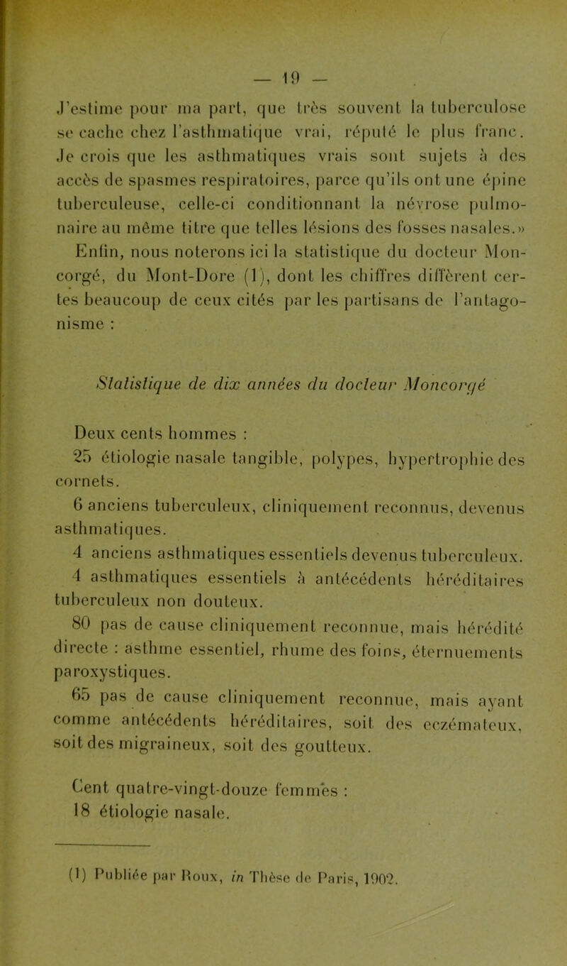 .l’estime pour ma part, que très souvent la tul)erculose se cache chez rastlimali(|ue vrai, ré|)ulé le plus franc, .le crois (jue les asthmatiques vrais sont sujets à des accès de spasmes respiratoires, parce qu’ils ont une épine tuberculeuse, celle-ci conditionnant la névrose pulmo- naire au même titre que telles lésions des fosses nasales.» Enfin, nous noterons ici la statistique du docteur xMon- corgé, du Mont-Dore (1), dont les chifîres diffèrent cer- tes beaucoup de ceux cités par les j)artisans de l’antago- nisme ; Slalislique de dix années du docleur Moncorgé Deux cents hommes : 25 étiologie nasale tangible, polypes, hypertrophie des cornets. G anciens tuberculeux, cliniquement l’econnus, devenus asthmatiques. 4 anciens asthmatiques essentiels devenus tuberculeux. 1 asthmatiques essentiels à antécédents héréditaires tuberculeux non douteux. 80 pas de cause cliniquement reconnue, mais liérédité directe : asthme essentiel, rhume des foins, éternuements paroxystiques. 65 pas de cause cliniquement reconnue, mais ayant comme antécédents héréditaires, soit des eczémateux, soit des migraineux, soit des goutteux. Cent quatre-vingt-douze femmes : 18 étiologie nasale.