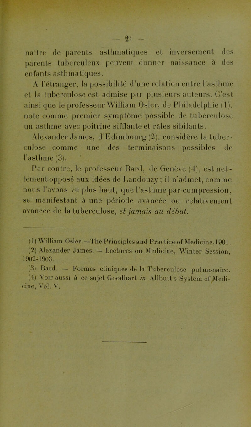 luu'Irt» cio parents asllimaticjucs et inversement des parents tnherculeux peuvent donner naissance à des enfants asthmaticjiies. A l’cdranger, la possibilité d’une relation entre l’asthme et la luberculose est admise |)ar plusieurs auteurs. C’est ainsi que le professeur William Oslei*, de Philadelphie (l), note-comme premier symptôme possible de luberculose un asthme avec poitrine siftlanteet rAles sibilants. Alexander James, d’Edimbourg (2), considère la tuber- culose comme une des terminaisons possibles de l’asthme (3). Par contre, le professeur Bard, de Genève (1), est net- tement opposé aux idées de Eandouzy ; il n’admet, comme nous l’avons vu plus haut, que l’asthme [>ar compression, se manifestant à une période avancée ou relativement avancée de la tuberculose^ el jamais au début. (1) William Osler.—The Principlesand Practice of Medicine,1901. (2j Alexander James. — Lectures on Medicine, Winler Session, 19U2-1903. (3) Bard. — Formes cliniques de la Tuberculose pulmonaire. (4) Voir aussi à ce sujet Goodhart in Allbutt’s System ofiMedi-