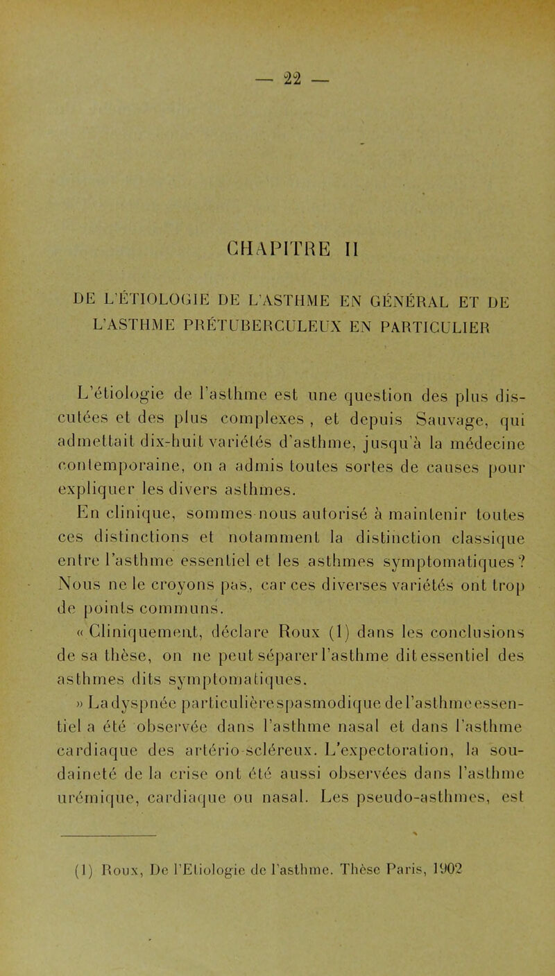 — n — CHAPITRE II DE L’ÉTIOLOGIE DE L’ASTHME EN GÉNÉRAL ET DE L’ASTHME PRÉTUBERCULEUX EN PARTICULIER L’étiologie de l’asthme est une question des plus dis- cutées et des plus complexes , et depuis Sauvage, qui admettait dix-huit variélés d’asthme, jusqu’à la médecine contemporaine, on a admis toutes sortes de causes pour expliquer les divers asthmes. En clinique, sommes nous autorisé à maintenir toutes ces distinctions et notamment la distinction classique entre l’asthme essentiel et les asthmes symptomatiques? Nous ne le croyons pas, car ces diverses variétés ont trop de points communs. « Cliniquement, déclare Roux (1) dans les conclusions de sa thèse, on ne peut séparer l’asthme ditessentiel des asthmes dits symptomatiques. » La dyspnée particulièrespasmodique del’asthmeessen- tiel a été observée dans l’asthme nasal et dans l’asthme cardiaque des artério-Scléreux. L’expectoration, la sou- daineté de la crise ont été aussi observées dans l’asthme urémique, cardiaque ou nasal. Les pseudo-asthmes, est (1) Roux, De l’Eliologie de l’asthme. Thèse Paris, 1902