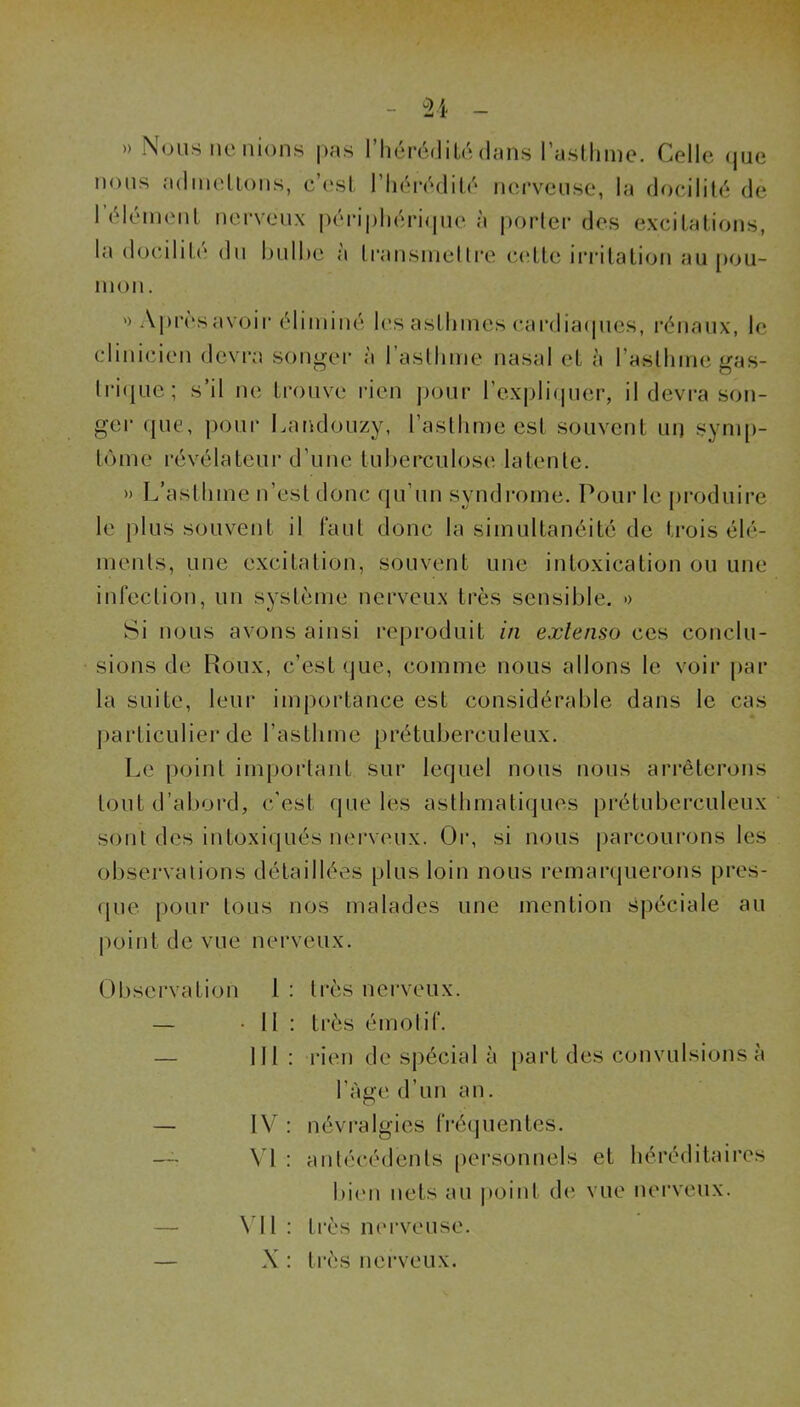 » Nous ne nions pas l’iiérédilo dans raslhine. Celle (jue nous adineUons, c’esl rii('*r('‘diLé nerveuse, la docilité de 1 élément nerveux péi-i|)héri(|ue à porter des excitations, la docilit(‘ dn hnlhe à transniellre ccîtte iiaatation au pou- mon . ') Après avoir éliminé les asthmes cardia(pies, l’énaux, le clinicien devi’a songer à 1 asthme nasal et à rastlime gas- lri(iue; s’il ne trouve rien j)(Mir rex|jli(|uer, il devra son- ger (|ue, |)Our Latidonzy, l’asthme est souvent uij symp- tôme révélateur d’une tuberculose latente. » L’asthme n’est donc qu’un syndrome. Pour le produire le plus souvent il faut donc la simultanéité de trois élé- ments, une excitation, souvent une intoxication ou une infection, un système nerveux très sensible. » Si nous avons ainsi reproduit in extenso ces conclu- sions de Houx, c’est (jue, comme nous allons le voir i>ar la suite, leur importance est considérable dans le cas ])articulier de l’asthme prétuberculeux. Le point important sur lequel nous nous arrêterons tout d’abord, c'est que les asthmatiques prétuberculeux sont des intoxi(]ués nerveux. Or, si nous parcourons les observations détaillées plus loin nous remarijuerons pres- que. pour tous nos malades une mention spéciale au point de vue nerveux. Observation 1 : très nerveux. — -Il : très émotif. — 111: rien de spécial à part des convulsions à l’àge d’un an. — IV : névi-algies fré(juentes. VI : antécédents ()ersonnels et héréditaires l)i(m nets au point d(' vue nerveux. — \'ll: très nerveuse. — X : très nerveux.