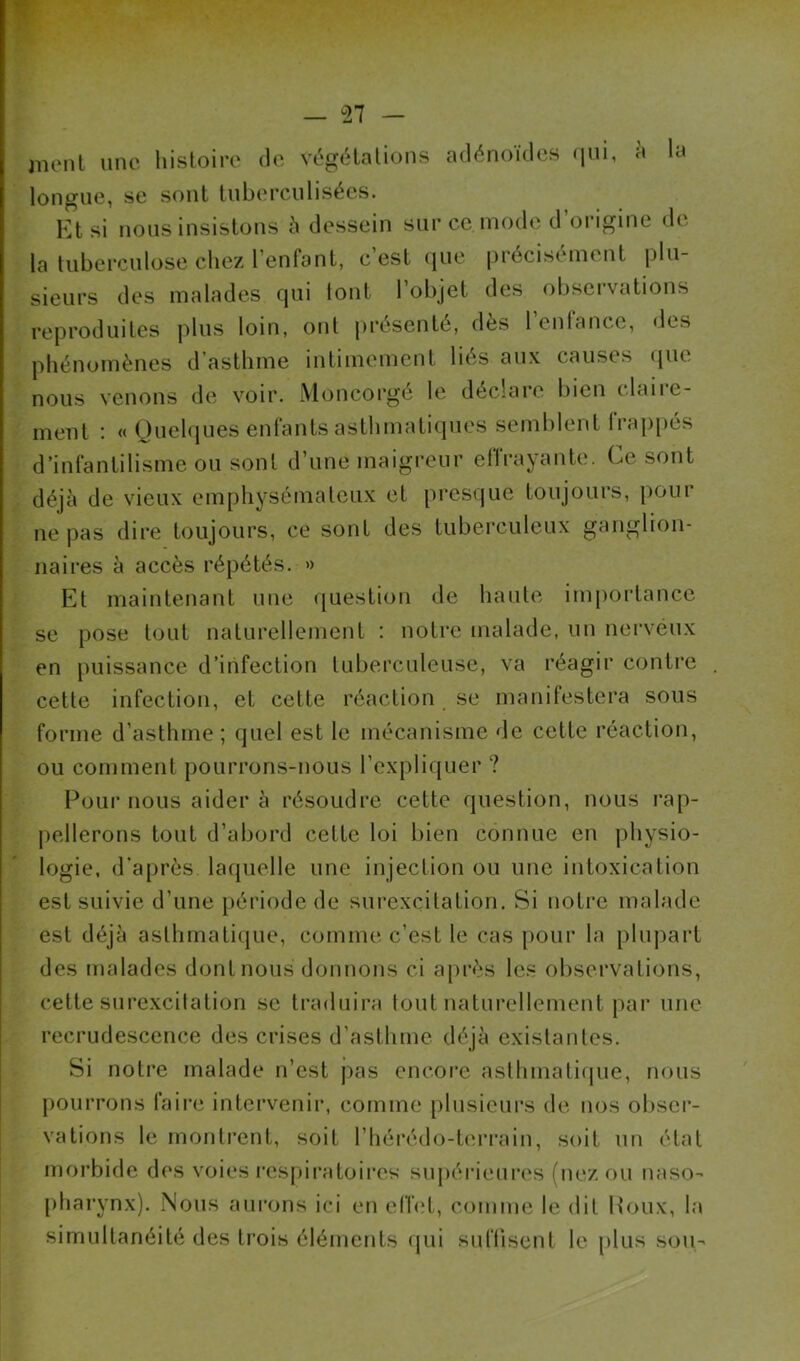 — ^27 — iiuMil une liisloiiv do vi‘g<Halions adénoïdos (jui, a la longue, se sont luberculisées. Ktsi nous insistons h dessein sur ce mode d’origine do la tuberculose chez l’enfonl, c est (jue précisément plu- sieurs des malades qui tout l’objet des obsei’vations reproduites plus loin, ont j)résenté, dès l’enrance, des phénomènes d’asthme intimement liés aux causes tpie nous venons de voir. Moncorgé le déclare bien claire- ment : « Quelques entants asthmatiques semblent lrap[)és d’intantilisme ou sont d’une maigreur etTrayante. Ce sont déjà de vieux emphysémateux et presque toujours, pour ne pas dire toujours, ce sont des tuberculeux ganglion- naires à accès répétés. » Et maintenant une question de haute importance se pose tout naturellement : notre malade, un nerveux en puissance d’infection tuberculeuse, va réagir contre cette infection, et cette réaction se manifestera sous forme d’asthme ; quel est le mécanisme de cette réaction, ou comment pourrons-nous l’expliquer ? Pour nous aider à résoudre cette question, nous rap- pellerons tout d’abord cette loi bien connue en physio- logie, d’après laipielle une injection ou une intoxication est suivie d’une jiériode de surexcitation. Si notre malade est déjà asthmati(}ue, comme c’est le cas pour la plupart des malades dont nous donnons ci après les observations, cette sui’excilation se traduira tout naturellement par une recrudescence des crises d’asthme déjà existantes. Si notre malade n’est pas encoi’e asthmaticpie, nous pourrons faire intervenir, comme plusieurs de nos obser- vations le monti’ent, soit l’hérédo-teri'ain, soit un état morbide dos voies respiratoires supérieures (nez ou naso- pharynx). Nous aurons ici en eflet, comme le dit Poux, la simultanéité des ti’ois éléments (jui suflisent le plus son-