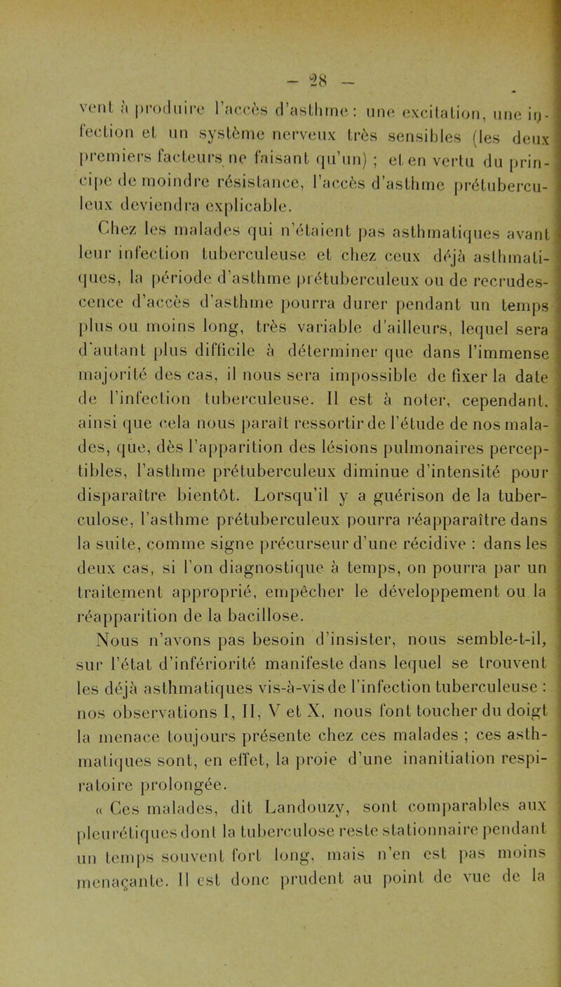 vtMil à pi-oduiro l’acccs (rasÜiine: une excilalion, une ii)- leclion eL un système nerveux très sensibles (les deux premiers facteurs ne faisant (ju’un) ; et en veidu du prin- cipe de moindre résistance, l’accès d’asthme prétubercu- leux deviendra explicable. Cdiez les malades qui n’étaient pas asthmatiques avant leur infection tuberculeuse et chez ceux déjeà asthmati- ques, la période d’asthme piétuberculeux ou de recrudes- cence d’accès d’asthme pourra durer pendant un temps [)lus ou moins long, très variable d’ailleurs, lequel sera d'autant plus difficile à déterminer que dans l’immense majorité des cas, il nous sera impossible de fixer la date de l’infection tuberculeuse. 11 est à noter, cependant, ainsi que cela nous paraît ressortir de l’étude de nos mala- des, que, dès l’apparition des lésions pulmonaires percep- tibles, l’asthme prétuberculeux diminue d’intensité pour disparaître bientôt. Lorsqu’il y a guérison de la tuber- culose, l’asthme prétuberculeux pourra réapparaître dans la suite, comme signe précurseur d’une récidive : dans les deux cas, si l’on diagnostique à temps, on pourra par un traitement approprié, empêcher le développement ou la réapparition de la bacillose. Nous n’avons pas besoin d’insister, nous semble-t-il, sui- l’état d’infériorité manifeste dans lequel se trouvent les déjà asthmatiques vis-à-vis de l’infection tuberculeuse : nos observations 1, 11, V et X, nous font toucher du doigt la menace toujours présente chez ces malades ; ces asth- matiques sont, en effet, la proie d’une inanitiation respi- ratoire prolongée. « Ces malades, dit Landouzy, sont comj)arables aux pleurétiques dont la tuberculose reste stationnaire pendant un temps souvent fort long, mais n’en est pas moins menaçante. Il est donc i)rudent au point de vue de la