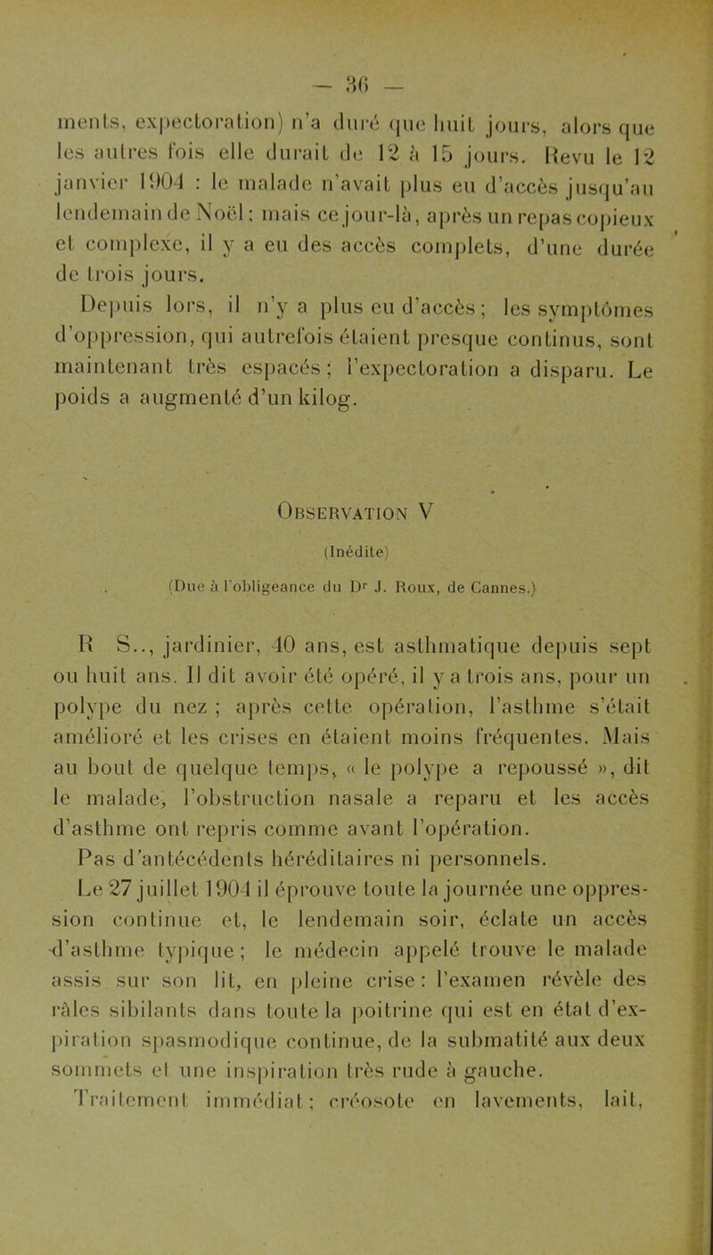 — ao menLs, ex|)eclorntion) n’a duré que huit jours, alors que les aulres fois elle durait de 12 à 15 jours. Revu le 12 janvier 11)0-1 : le malade n’avait i>lus eu d’accès jusqu’au lendemain de Noël; mais ce jour-là, après un repas copieux et complexe, il y a eu des accès complets, d’une durée de trois jours. Depuis lors, il n’y a plus eu d’accès ; les symptômes d’oppression, qui autrefois étaient presque continus, sont maintenant très espacés; l’expectoration a disparu. Le poids a augmenté d’un kilog. '! îii •■fl j • * ^ Observation V (Inédile) i (Due à l'obligeance du Di J. Roux, de Cannes.) R S.., jardinier, 40 ans, est asthmatique depuis sept f ou huit ans. Il dit avoir été opéré, il y a trois ans, pour un . ' polype du nez ; après cette opération, l’asthme s’était j amélioré et les crises en étaient moins fréquentes. Mais ( au bout de quelque temps, « le polype a repoussé », dit f le malade, l’obstruction nasale a reparu et les accès t d’asthme ont repris comme avant l’opération. ] Pas d’antécédents héréditaires ni personnels. * Le 27 juillet 1904 il éprouve toute la journée une oppres- ; sion continue et, le lendemain soir, éclate un accès ! d’astlime typique; le médecin appelé trouve le malade assis sur son lit, en pleine crise: l’examen révèle des râles sibilants dans toute la jioitrine qui est en état d’ex- piration spasmodique continue, de la suhmatité aux deux ■ sommets et une inspiration très rude à gauche. Traitement immédiat; créosote en lavements, lait,