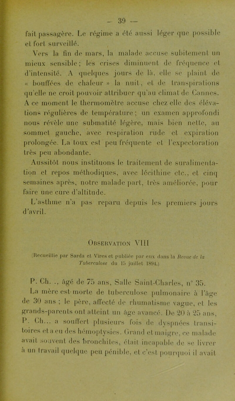 30 fait passa^t'i’C. Le régime a été aussi léger que possible et fort surveillé. \'ers la (lu de mars, la malade accuse subitemeuL un mi(‘u.\ sensible; les crises dimiiiueut de IVécpieuce ('I (riuleusité. A quelques jours de là, elle se plaint de <( boulTées de chaleur » la nuit, et de Iraiispiralions (ju’clle ne croit pouvoir attribuer qu’au climat de Cannes. A ce moment le thermomètre accuse chez elle des éléva- tions régulières de température; un examen approfondi nous révèle une submatité légère, mais bien nette, au « sommet gauche, avec res|)iration rude et expiration |)i‘olongée. I.a toux est peu rré(juente et l’expectoration très peu abondante. Aussitôt nous instituons le traitement de suralimenta- tion et l’epos méthodiques, avec lécithine etc., et cinq semaines a[)i*ès, notre malade |)art, très améliorée, pour faille une cure d’altitude. L’asthme n’a pas reparu depuis les [)remiers jours d avril. Observation Vlll {Recueillie par Sarcla el Vires el jHibliée par eii\ dans la Revue de la Tuberculose du 15 juillet 18D-1.) P. Ch. ., âgé de 7,5 ans, Salle Saint-Charles, n° 3.5. La mère est-morte de tuberculose pulmonaii’e à l’âge de .10 ans ; le [)ère, alleclé de rhumatisme vague, et les grands-parents ont atteint un âge avancé. De 20 à 25 ans, I . (^h... a soutlert |)lusieurs lois de dyspnées tran.si- toires (>ta eu des hémoptysies. Crrand (‘t maigre*, ce malade avait scjiivent de.s bronchit(*s, était incapable de se bvi’c'r a un liavail (|uehjue [)eu [iénible, et c’est pourepioi il avait