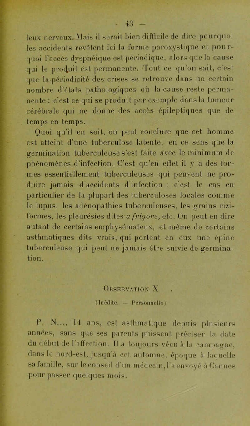 leux nerveux. Mais il sérail bien difficile de dire pourcjuoi les accidents révélent ici la forme j)aroxystique et pour- quoi l’accès dyspnéique est jjériodique, alors (juc la cause (jui le produit est permanente. -Tout ce qu’on sait, c’est que la-périodicité des crises se retrouve dans un certain nombre d’états pathologiques où la cause reste perma- nente : c’est ce qui se produit par exemple dans la tumeur cérébrale qui ne donne des accès épileptifjucs que de temps en temps. Quoi qu’il en soit, on peut concliu’e que cet homme est atteint d’une tuberculose latente, en ce sens que la germination tuberculeuse s’est faite avec le minimum de phénomènes d’infection. C’est qu’en efiel il y a des for- mes essentiellement tuberculeuses qui peuvent ne pro- duire jamais d'accidents d’infection : c’est le cas en particulier de la plupart des tuberculoses locales comme le lupus, les adénopathies tuberculeuses, les grains rizi- formes, les pleurésies dites a frigore, etc. On peut en dire autant de certains emphysémateux, et même de certains asthmatiques dits vrais, qui portent en eux une épine tuberculeuse qui peut ne jamais être suivie de germina- tion. Observation X (Inédite. — Personnelle) P. N..., 14 ans, est asthmatitpie de|)uis [ilusieurs années, sans que ses parents puissent pu'éciseï’ la date du début de 1 atTection. Il a toujours vécu à la campagne, dans le nord-est, jusqu’à cet automne, épo(pie à hupielle sa famille, sur le conseil d’un médecin, l’a envoyé à (humes pour passer ({uehjues mois.