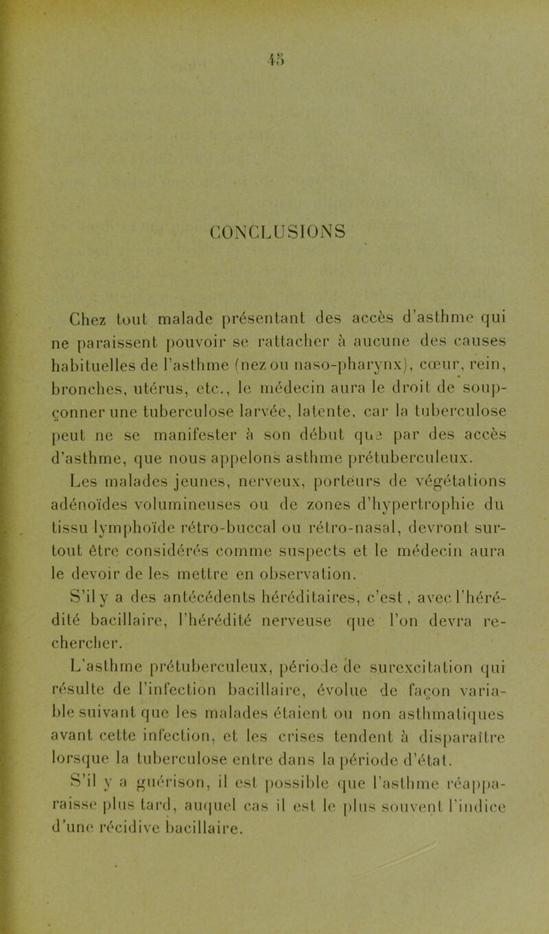 CONCLUSIONS Chez tout malade présentant des accès d’asthme qui ne paraissent pouvoir se rattacher è aucune des causes habituelles de l’asthme (nezou naso-pharynx), cœur, rein, bronches, utérus, etc., le médecin aura le droit de soup- çonner une tuberculose larvée, latente, car la tuberculose peut ne se manifester è son début que par des accès d’asthme, que nous appelons asthme prétuberculeux. Les malades jeunes, nerveux, porteurs de végétations adénoïdes volumineuses ou de zones d’hypertrophie du tissu lymphoïde rétro-buccal ou rétro-nasal, devront sur- tout être considérés comme suspects et le médecin aura le devoir de les mettre en observation. S’il y a des antécédents héréditaires, c’est, avec l’héré- dité bacillaire, l’hérédité nerveuse que l’on devra re- chercher. L’asthme prétuberculeux, période cle surexcitation qui résulte de l’infection bacillaire, évolue de façon varia- ble suivant que les malades étaient ou non asthmatiques avant cette infection, et les cidses tendent è disparaître lorsque la tuberculose entre dans la période d’état. S’il y a guérison, il est ])ossible que l’asthme réa|)pa- raisse plus tard, ampiel cas il est le plus souvent l’indice d’une récidive l)acillaire.