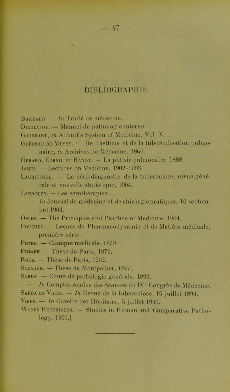 BmL10GHAI>HlK Brissaud. — In Traité de médecine. Dieui.afoy. — Manuel de palhologie interne. Goodhart, in Allbuü’s System ol‘ Mediéine. Vol. V. Güéneau de Mussy. — De l'asthme et de la tuberculisation pulmo- naire, in Archives de Médecine, 1864. Hérard, Gornil et Hanot. - La phtisie pulmonaire, 1888, James. — Lectures on Medicine, 1902-1903. Lagriffoul. — Le séro-diagnostic de la tuberculose, revue g-éné- rale et nouvelle statistique, 1904. Landoüzy. — Les sérothérapies. — In Journal de médecine et de chirurgie pratiques, 10 septem- bre 1904. Osler. — The Principles and Practice of Medicine, 1904. PoucRET. — Leçons de Pharmacodynamie et de Matière médicale, première série. Peter. — Clinique médicale, 1879. Pujade. — Thèse de Paris, 1879. Roux. — Thèse de Paris, 1902, Salager. — Thèse de Montpellier, 1899. Sarda. — Cours de pathologie générale, 1899. — In Comptes rendus des Séances du IV' Congrès de Médecine. Sarda et Vires. — In Revue de la tuberculose, 15 juillet 1894. Vires. — In Gazette des Hôpitaux, 5 juillet 1900. OODS IluTcniNSON. — Studies in Iluman and Comparative Patho-