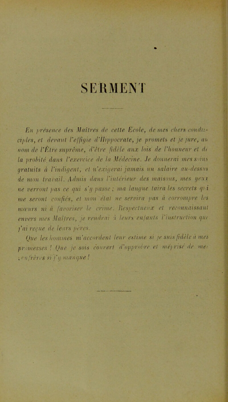 SEHMENI En présence des i)Inîtres de cette Ecole, de mes chers condn- ciides,et devant l'effigie d'Hippocrate, je promets et je jnre, an nom de V^Are suprême, d’être fidèle aux lois de l’honneur et di la ]irohité_daus l’exercice de la Médecine, .le donnerai mess'nns gratuits à l’indigent, et n’exigerai jamais un salaire au-dessm de mon travail. Admis dans l’intérieur des maisons, mes yeui ne verront pas ce qui s’ij passe ; ma langue taira les secrets qi i me seront confiés, et mon étal ne servira pas à corrompre les niomcrs ni à favoriser le crime, llespectnen.x et reconnaissant envers mes Maîtres, je rendrai à leurs enfants l’instruction qui j’ai reçue de leurs j/ères. Que les hommes ni accordent leur estime si je suis fidèle à mes promesses ! Que je sois éouvert d’opprohre et méj risé de me.' i<'nfrères si j’ij manque !