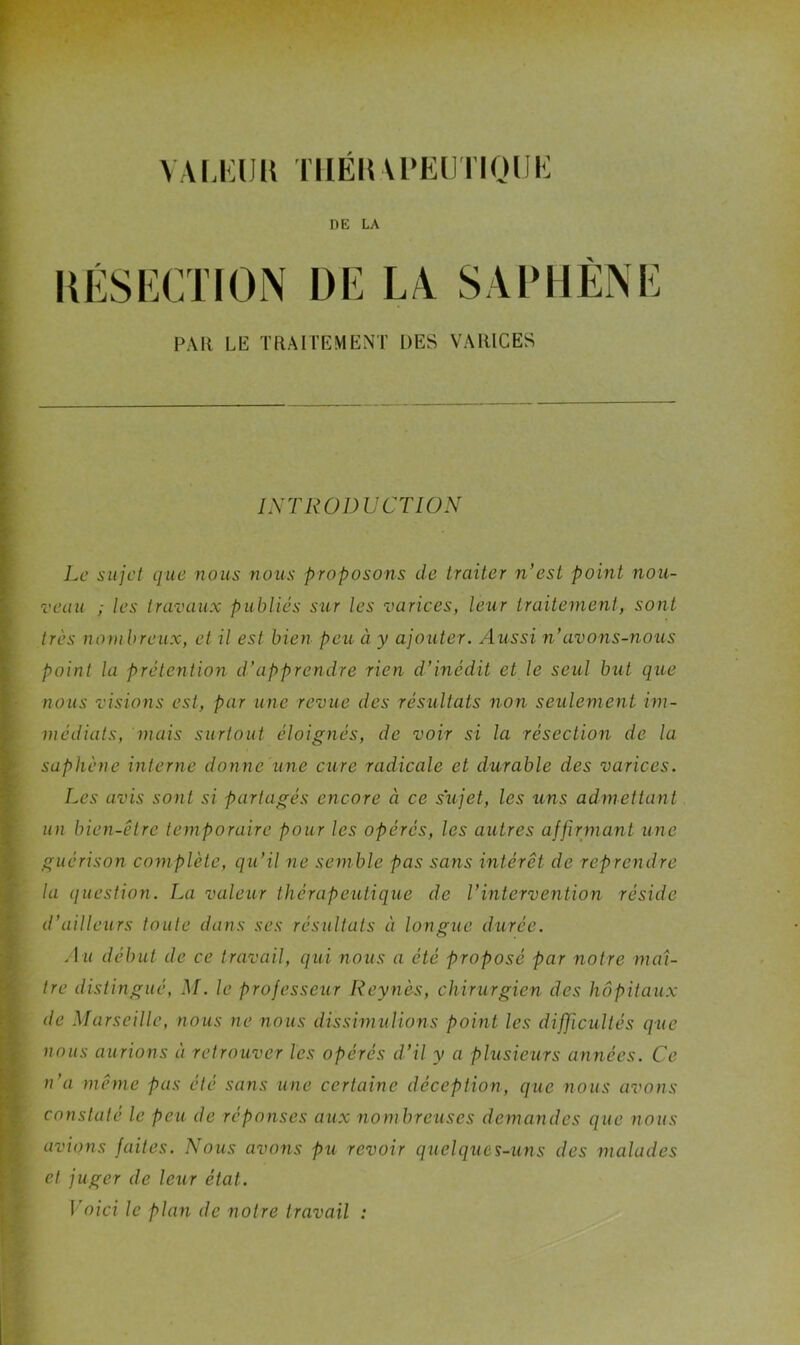 VAi.Kua TiiÉKU'Eiinoiii': DE LA UÉSKCTION PAH LE TRAITEMENT DES VARICES INTRODUCTION Le siijcl que nous nous proposons de traiter n’est point nou- veau ; les travaux publiés sur les varices, leur traitement, sont très nombreux, et il est bien peu à y ajouter. Aussi n’avons-nous point la prétention d’apprendre rien d’inédit et le seul but que nous visions est, par une revue des résultats non seulement im- médiats, niais surtout éloignés, de voir si la résection de la saphène interne donne Une cure radicale et durable des varices. Les avis sont si partagés encore à ce sujet, les uns admettant un bien-être temporaire pour les opérés, les autres affirmant une guérison complète, qu’il ne semble pas sans intérêt de reprendre la question. La valeur thérapeutique de l’intervention réside d’ailleurs toute dans ses résultats à longue durée. .lu début de ce travail, qui nous a été proposé par notre maî- tre distingué, M. le professeur Reynès, chirurgien des hôpitaux de .Marseille, nous ne nous dissimulions point les dificultés que nous aurions à retrouver les opérés d’il y a plusieurs années. Ce n’a même pas été sans une certaine déception, que nous avons constaté le peu de réponses aux nombreuses demandes que nous avions faites. Nous avons pu revoir quelques-uns des malades et juger de leur état. I oici le plan de notre travail :