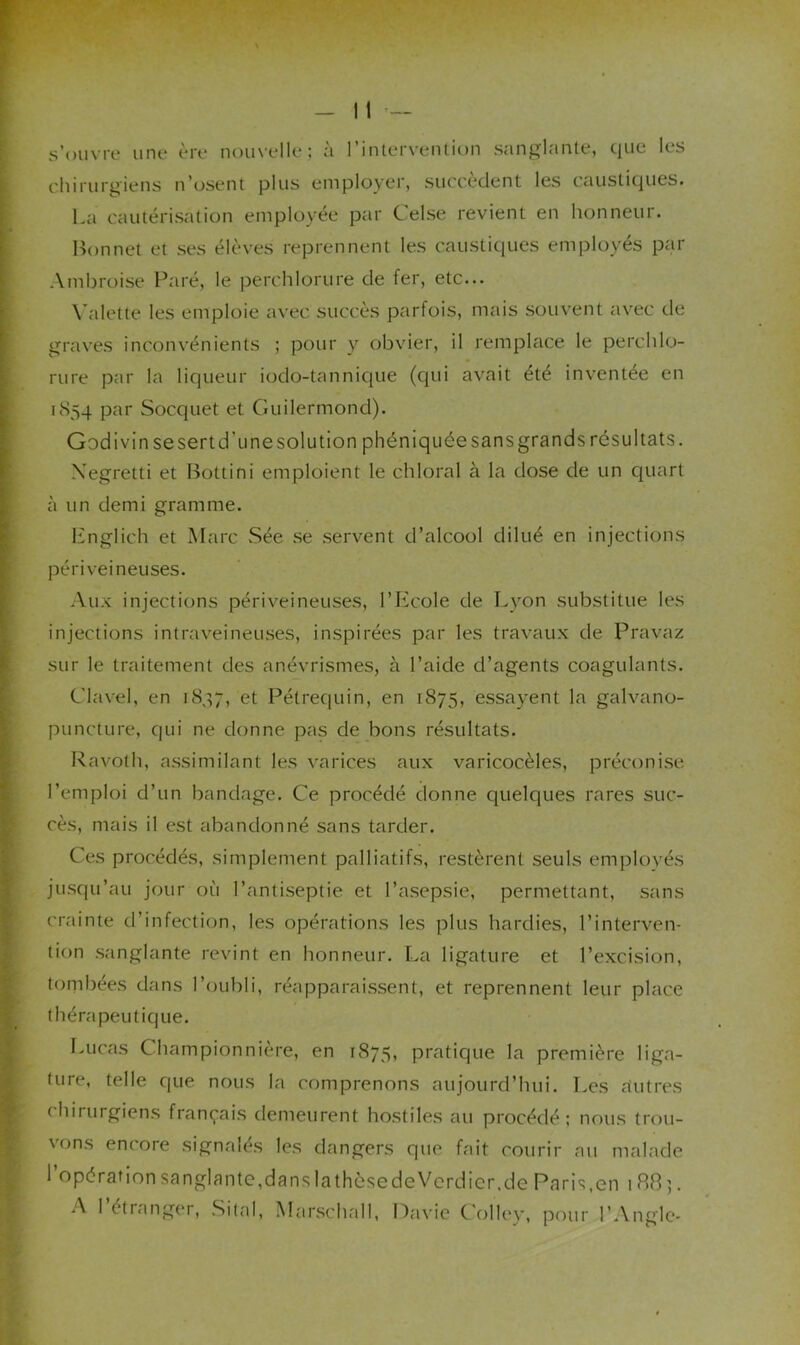 s’ouvrc une ère nouvelle; a l’intervention sang^lante, que les chirurgiens n’osent plus employer, succèdent les causticjues. La cautérisation employée ptir Celse revient en honneur. Bonnet et ses élèves reprennent les caustiques employés par Ambroise Paré, le perchlorure de fer, etc... W'dette les emploie avec succès parfois, mais souvent avec de graves inconvénients ; pour y obvier, il remplace le perchlo- rure par la liqueur iodo-tannicjue (cjui avait été inventée en 1854 Socquet et Guilermond). Godi vin se sert d’une solution phéniquée sans grands résultats. Xegretti et l^ottini emploient le chloral à la dose de un quart à un demi gramme. Lnglich et Marc Sée se servent d’alcool dilué en injections péri veineuses. Aux injections périveineuses, l’Ecole de Lyon substitue les injections intraveineuses, inspirées par les travaux de Pravaz sur le traitement des anévrismes, à l’aide d’agents coagulants. Clavel, en 1847, et Pétrequin, en 1875, essayent la galvano- puncture, qui ne donne pas de bons résultats. Ravoth, assimilant les varices aux varicocèles, préconise l’emploi d’un bandage. Ce procédé donne quelques rares suc- cès, mais il est abandonné sans tarder. Ces procédés, simplement palliatifs, restèrent seuls emplovés jusqu’au jour où l’antiseptie et l’asepsie, permettant, sans crainte d’infection, les opérations les plus hardies, l’interven- tion sanglante revint en honneur. La ligature et l’excision, tonibées dans l’oubli, réapparaissent, et reprennent leur place thérapeutique. I.ucas Championnière, en 1875, pratique la première liga- ture, telle que nous la comprenons aujourd’hui. Les rtutres chirurgiens français demeurent hostiles au procédé ; nous trou- vons encore signalés les dangers que fait courir au malade 1 opération sanglantc,dansIathèsedeVerdicr.de Paris,en 1885. A l’étranger, Sital, Marschall, Havic Colley, pour l’Angle-