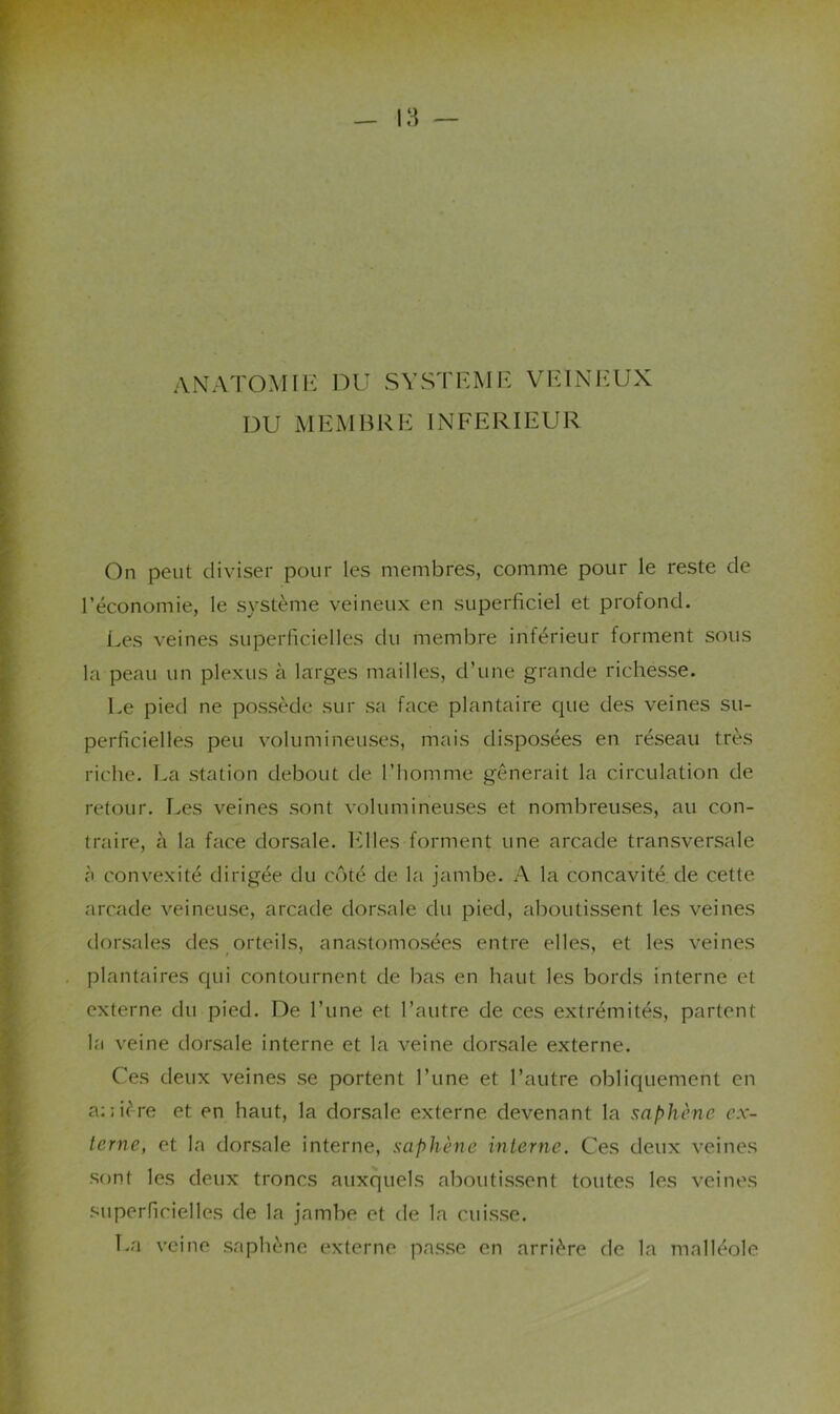 ANATOMIE DU SYSTEME VE1N1*:UX DU MEMBRE INFERIEUR On peut diviser pour les membres, comme pour le reste de l’économie, le système veineux en superficiel et profond. Les veines superficielles du membre inférieur forment sous la peau un plexus à larges mailles, d’une grande richesse. Le pied ne possède sur sa face plantaire que des veines su- perficielles peu volumineuses, mais disposées en réseau très riche. La station debout de l’homme gênerait la circulation de retour. Les veines sont volumineuses et nombreuses, au con- traire, à la face dorsale, hdles forment une arcade transversale à convexité dirigée du côté de la jambe. A la concavité de cette arcade veineuse, arcade dorsale du pied, aboutissent les veines dorsales des orteils, anastomosées entre elles, et les veines plantaires qui contournent de bas en haut les bords interne et externe du pied. De l’une et l’autre de ces extrémités, partent la veine dorsale interne et la veine dorsale externe. Ces deux veines se portent l’une et l’autre obliquement en a:;i('re et en haut, la dorsale externe devenant la saphène ex- terne, et la dorsale interne, saphène interne. Ces deux veines sont les deux troncs auxquels aboutissent toutes les veines superficielles de la jambe et de la cuisse. T.a veine saphène o'xterne passe en arrière de la malléole