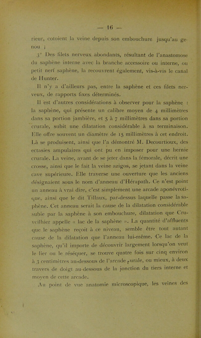 rieur, cotoieiU la veine depuis son embouchure jusqu’au ge- nou ; 3° Des filets nerveux abondants, résultant de l’anastomose du saphène interne avec la branche accessoire ou interne, ou petit nerf saphène, la recouvrent également, vis-à-vis le canal de Hunter. 11 n’y a d’ailleurs pas, entre la saphène et ces filets ner- veux, de rapports fixes déterminés. 11 est d’autres considérations à observer pour la saphène : la saphène, qui présente un calibre moyen de 4 millimètres dans sa portion jambière, et 5 à 7 millimètres dans sa portion crurale, subit une dilatation considérable à sa terminaison. Elle offre souvent un diamètre de 15 millimètres à cet endroit. Là se produisent, ainsi que l’a démontré M. Decourtioux, des ectasies ampulaires qui ont pu en imposer pour une hernie crurale. La veine, avant de se jeter dans la fémorale, décrit une crosse, ainsi que le fait la veine azigos, se jetant dans la veine cave supérieure. Elle traverse une ouverture que les anciens désignaient sous le nom d’anneau d’Hérapath. Ce n’est point un anneau à vrai dire, c’est simplement une arcade aponévroti- que, ainsi que le dit Tillaux, par-dessus laquelle passe la sa- phène. Cet anneau serait la cause de la dilatation considérable subie par la saphène à son embouchure, dilatation que Cru- vcilhier appelle <( lac de la saphène ». La quantité d affluents ; c[ue le saphène reçoit à ce niveau, semble etre tout autant cause de la dilatation que l’anneau lui-meme. Ce lac de la saphène, qu’il importe de découvrir largement lorsqu on veut ^ le lier ou le réséquer, se trouve quatre fois sur cinq environ , à 3 centimètres au-dessous de l’arcade j-urale, ou mieux, a deux travers de doigt au-dessous de la jonction du tiers interne et j moyen de cette arcade. ,\u point de vue anatomie microscopique, les veines des
