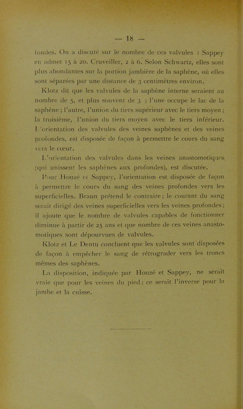 londes. On a disculc* sur le nombre de ces valvules : Sappey en admet 15 à 20. Cruveiller, 2 à 6. Selon vSchwartz, elles sont plus abondantes sur la portion jambière de la saphène, où elles sont séparées par une distance de 3 centimètres environ. Klotz dit (jue les valvules de la saphène interne seraient au nombre de 5, et plus souvent de 3 ; l’une occupe le lac de la saphène ; l’autre, l’union du tiers supérieur avec le tiers moyen ; la troisième, l’union du tiers moyen avec le tiers inférieur. T.'orientation des valvules des veines saphènes et des veines profondes, est disposée de façon à permettre le cours du sang vers le cœur. I/orientation des valvules dans les veines anastomoticpacs, (qui unissent les saphènes aux profondes), est discutée. Four Houzé et Sappey, l’orientation est. disposée de façon à permettre le cours du sang des veines profondes vers les superficielles. Braun prétend le contraire; le courant du sang serait dirigé des veines superficielles vers les veines profondes; il ajoute C|ue le nombre de valvules capables de fonctionner diminue à partir de 25 ans et que nombre de ces veines anasto- motiques sont dépourvues de valvules. Klotz et Le Ibentu concluent que les valvules sont disposées de façon à empêcher le sang de rétrograder vers les troncs mêmes des saphènes. La disposition, indiquée par Houzé et Sappey, rie serait vraie que pour les veines du pied; ce serait l’inverse pour la Jambe et la cuisse.