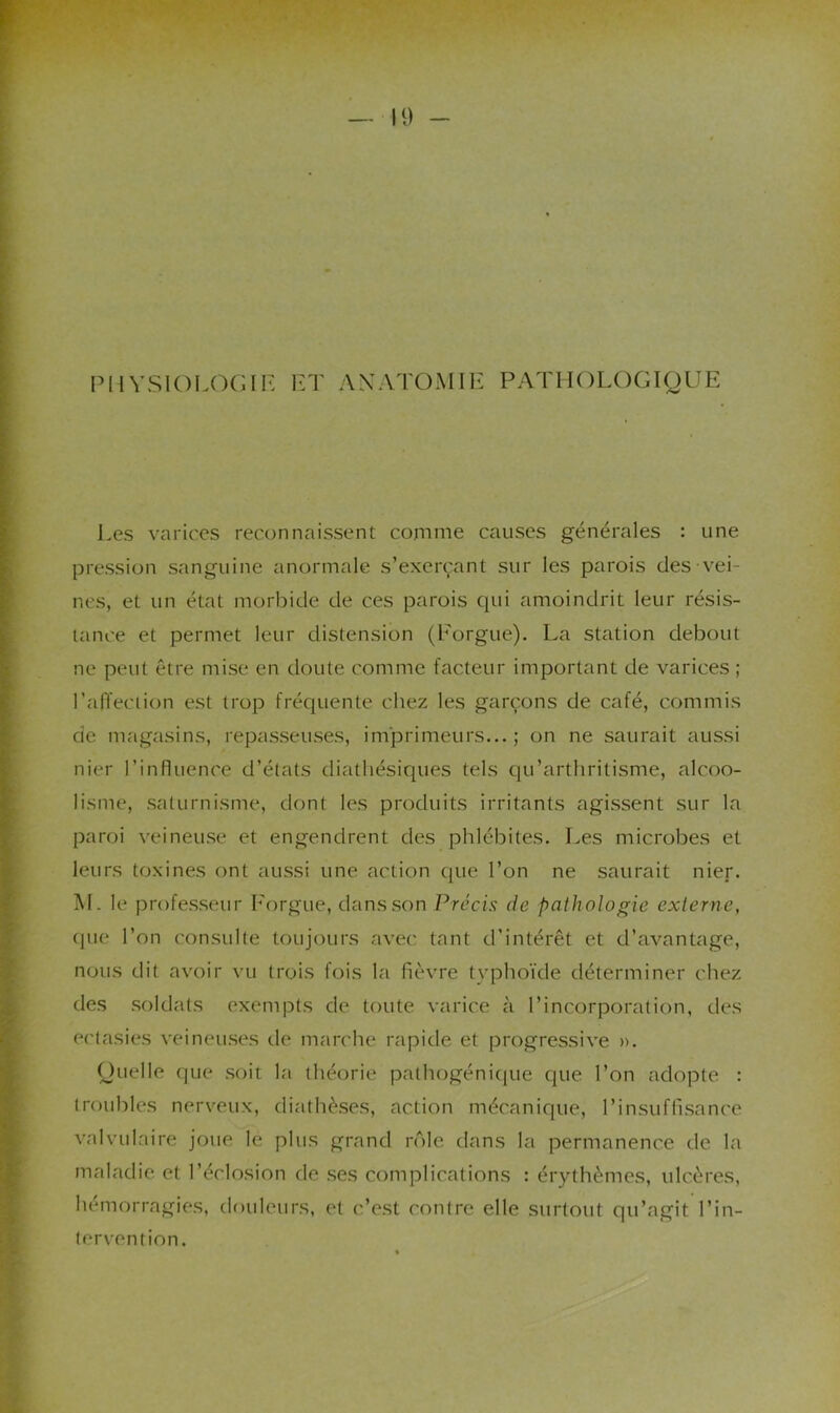IMIVSIOLOGII*: ET ANATOMIE PATHOLOGIQUE Les varices reconnaissent comme causes générales : une pression sanguine anormale s’exerçant sur les parois des vei- nes, et un état morbide de ces parois cpii amoindrit leur résis- tance et permet leur distension (Eorgue). La station debout ne peut être mise en doute comme facteur important de varices ; raiïeciion est trop frécpiente chez les garçons de café, commis de magasins, repasseuses, imprimeurs...; on ne saurait aussi nier l’influence d’états diatliésiqties tels qu’artliritisme, alcoo- lisme, saturnisme, dont les produits irritants agissent sur la paroi veineuse et engendrent des phlébites. Les microbes et leurs toxines ont aussi une action qtie l’on ne saurait nier. M. le professeur l'orgue, dans son Précis de pathologie externe, (|ue l’on consulte toujours avec tant d’intérêt et d’avantage, nous dit avoir vu trois fois la fièvre typhoïde déterminer chez des soldats exempts de toute varice à l’incorporation, des ectasies veineu.ses de marche rapide et progressive ». Quelle (|Lie .soit la théorie pathogéniciue que l’on adopte : troubles nerveux, diathè.ses, action mécanique, l’insuffisance valvulaire joue le plus grand rôle dans la permanence de la maladie et l’éclosion de .ses complications : érythèmes, ulcères, hémorragies, douleurs, et c’est contre elle surtotit qu’agit l’in- tervention.
