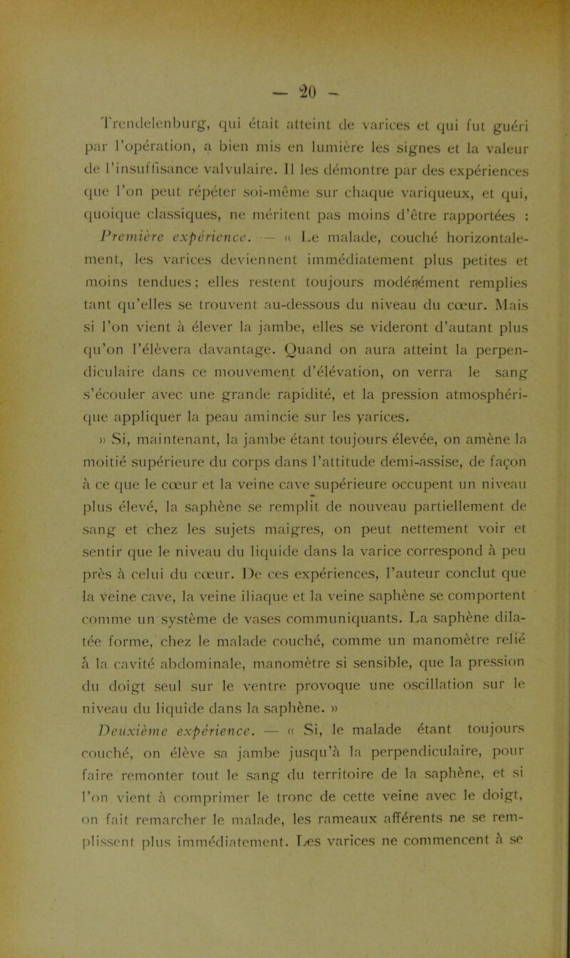 — :20 'rrcnclelenburg, qui était atteint de varices et qui fut guéri par l’opération, a bien mis en lumière les signes et la valeur de l’insuffisance valvulaire. 11 les démontre par des expériences que l’on peut répéter soi-même sur chaque variqueux, et qui, quoique classiques, ne méritent pas moins d’être rapportées : J^remière expérience. •— u Le malade, couché horizontale- ment, les varices deviennent immédiatement plus petites et moins tendues; elles restent toujours modéitément remplies tant qu’elles se trouvent au-dessous du niveau du cœur. Mais si l’on vient à élever la jambe, elles se videront d’autant plus qu’on l’élèvera davantage. Quand on aura atteint la perpen- diculaire dans ce mouvement d’élévation, on verra le sang s’écouler avec une grande rapidité, et la pression atmosphéri- que appliquer la peau amincie sur les yarices. » Si, maintenant, la jambe étant toujours élevée, on amène la moitié supérieure du corps dans l’attitude demi-assise, de façon à ce que le cœur et la veine cave supérieure occupent un niveau plus élevé, la saphène se remplit de nouveau partiellement de sang et chez les sujets maigres, on peut nettement voir et sentir que le niveau du liquide dans la varice correspond à peu près à celui du cœur, l^e ces expériences, l’auteur conclut que la veine cave, la veine iliaque et la veine saphène se comportent comme un système de vases communiquants. La saphène dila- tée forme, chez le malade couché, comme un manomètre relié â la cavité abdominale, manomètre si sensible, que la pression du doigt seul sur le ventre provoque une oscillation sur le niveau du liquide dans la saphène. » Deuxième expérience. — « Si, le malade étant toujours couché, on élève sa jambe jusqu’à la perpendiculaire, pour faire remonter tout le sang du territoire de la saphène, et si l’on vient à comprimer le tronc de cette veine avec le doigt, on fait remarcher le malade, les rameaux afférents ne se rem- plissent plus immédiatement. T.»es varices ne commencent à se