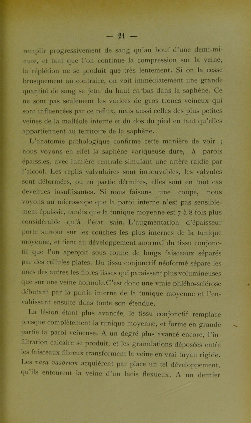 remplir progressivement de sang qu’au bout' d’une demi-mi- nute, et tant que l’on continue la compression sur la veine, la réplétion ne se produit que très lentement. Si on la cesse brusquement au contraire, on voit immédiatement une grande quantité de sang se jeter du haut en'bas dans la saphène. Ce ne sont pas seulement les varices de gros troncs veineux qui sont influencées par ce reflux, mais aussi celles des plus petites veines de la malléole interne et du dos du pied en tant qu’elles appartiennent au territoire de la saphène. L’anatomie pathologique confirme cette manière de voir ; nous voyons en effet la saphène variqueuse dure, à parois épaissies, avec lumière centrale simulant une artère raidie par l’alcool. Les replis valvulaires sont introuvables, les valvules V sont déformées, ou en partie détruites, elles sont en tout cas devenues insuffisantes. Si nous faisons une coupe, nous voyons au microscope que la paroi interne n’est pas sensible- ment épaissie, tandis que la tunique moyenne est 7 à 8 fois plus considérable qu’à l’état sain. L’augmentation d’épaisseur porte surtout sur les couches les plus internes de la tunique moyenne, et tient au développement anormal du tissu conjonc- tif que l’on aperçoit sous forme de longs faisceaux séparés par des cellules plates. Du tissu conjonctif néoformé sépare les unes des autres les fibres lisses qui paraissent plus volumineuses que sur une veine normale.C’est donc une vraie phlébo-sclérose débutant par la partie interne de la tunique moyenne et l’en- vahissant ensuite dans toute son étendue. T.a lésion étant plus avancée, le tissu conjonctif remplace presque complètement la tunique moyenne, et forme en grande partie la paroi veineuse. A un degré plus avancé encore, l’in filtration calcaire se produit, et les granulations déposées entre les faisceaux fibreux transforment la veine en vrai tuyau rigide. T.es vasa vasorum acquièrent par place un tel développement, qu ils entourent la veine d’un lacis flexucux. A un dernier