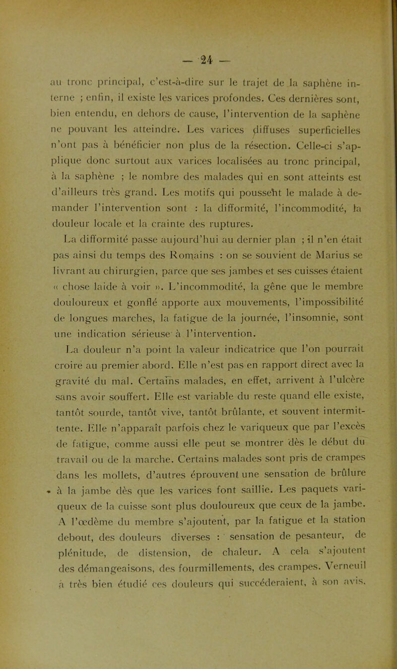 au tronc principal, c’est-à-dire sur le trajet de la saphène in- terne ; enfin, il existe les varices profondes. Ces dernières sont, bien entendu, en dehors de cause, l’intervention de la saphène ne pouvant les atteindre. Les varices çliffuses superficielles n’ont pas à bénéficier non plus de la résection. Celle-ci s’ap- plique donc surtout aux varices localisées au tronc principal, à la saphène ; le nombre des malades qui en sont atteints est d’ailleurs très grand. Les motifs qui pousse'ht le malade à de- mander l’intervention sont : la difformité, l’incommodité, la douleur locale et la crainte des ruptures. La difformité passe aujourd’hui au dernier plan ; il n’en était pas ainsi du temps des Rom.ains : on se souvient de Marius se livrant au chirurgien, parce que ses jambes et ses cuisses étaient (( chose laide à voir ». L’incommodité, la gêne que le membre douloureux et gonflé apporte aux mouvements, l’impossibilité de longues marches, la fatigue de la journée, l’insomnie, sont une indication sérieuse à l’intervention. Iva douleur n’a point la valeur indicatrice que l’on pourrait croire au premier abord. Hile n’est pas en rapport direct avec la gravité du mal. Certains malades, en effet, arrivent à l’ulcère sans avoir souffert. Elle est variable du reste quand elle existe, tantôt sourde, tantôt vive, tantôt brûlante, et souvent intermit- tente. Elle n’apparaît parfois chez le variqueux que par l’excès de fatigue, comme aussi elle peut se montrer dès le début du travail ou de la marche. Certains malades sont pris de crampes dans les mollets, d’autres éprouvent une sensation de brûlure à la jambe dès que les varices font saillie. Les paquets vari- queux de la cuisse sont plus douloureux que ceux de la jambe. A l’œdème du membre s’ajoutent, par la fatigue et la station debout, des douleurs diverses : sensation de pesanteur, de plénitude, de distension, de chaleur. A cela s ajoutent des démangeaisons, des fourmillements, des crampes. \ erneuil à très bien étudié ces douleurs qui succéderaient, a son avis.