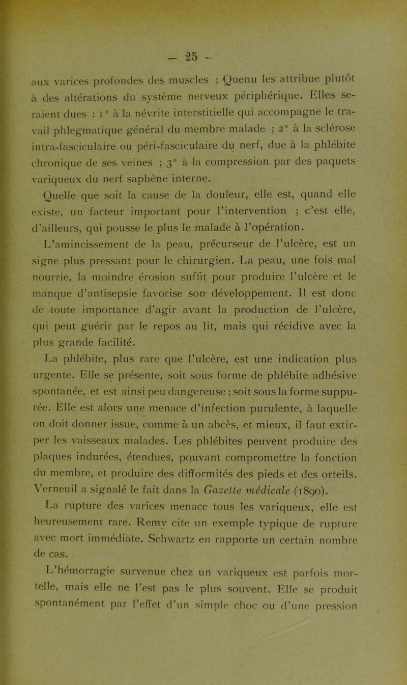 aux varices profontles des muscles ; yuenu les attribue plutôt à des altérations du système nerveux périphérique. Elles se- raient dues : i“ à la névrite interstitielle qui accompagne le tra- vail phlegmatique général du membre malade ; 2° ci la sclérose intra-fasciculaire ou péri-fasciculaire du nerf, due à la phlébite chronique de ses veines ; 3° à la compression, par des paquets variqueux du nerf saphène interne. Ouelle que soit la cause de la douleur, elle est, quand elle existe, un facteur important pour l’intervention ; c’est elle, d’ailleurs, qui pousse le plus le malade à l’opération. L’amincissement de la peau, précurseur de l’ulcère, est un signe plus pressant pour le chirurgien. La peau, une fois mal nourrie, la moindre érosion suffit pour produire l’ulcère et le manque d’antisepsie favorise son développement. Il est donc de toute importance d’agir avant la production de l’ulcère, C|ui peut guérir par le repos au lit, mais qui récidive avec la plus grande facilité. La phlébite, plus rare que l’ulcère, est une indication plus urgente. Elle se présente, soit sous forme de phlébite adhésive spontanée, et est ainsi peu dangereuse ; soit sous la forme suppu- rée. Elle est alors une menace d’infection purulente, à laquelle on doit donner issue, comme à un abcès, et mieux, il faut extir- per les vaisseaux malades. Les phlébites peuvent produire des plaques indurées, étendues, pouvant compromettre la fonction du membre, et produire des difformités des pieds et des orteils. Verneuil a signalé le fait dans la Gazette médicale (1890). r>a rupture des varices menace tous les variqueux, elle est heureusement rare. Remy cite un exemple tvpique de rupture avec mort immédiate. Schwartz en rapporte un certain nombre de cas. Tv’hémorragie survenue chez un variqueux est parfois mor- telle, mais elle ne l’est pas le plus souvent. Elle se produit spontanément par l’effet d’un simple choc ou d’une pression