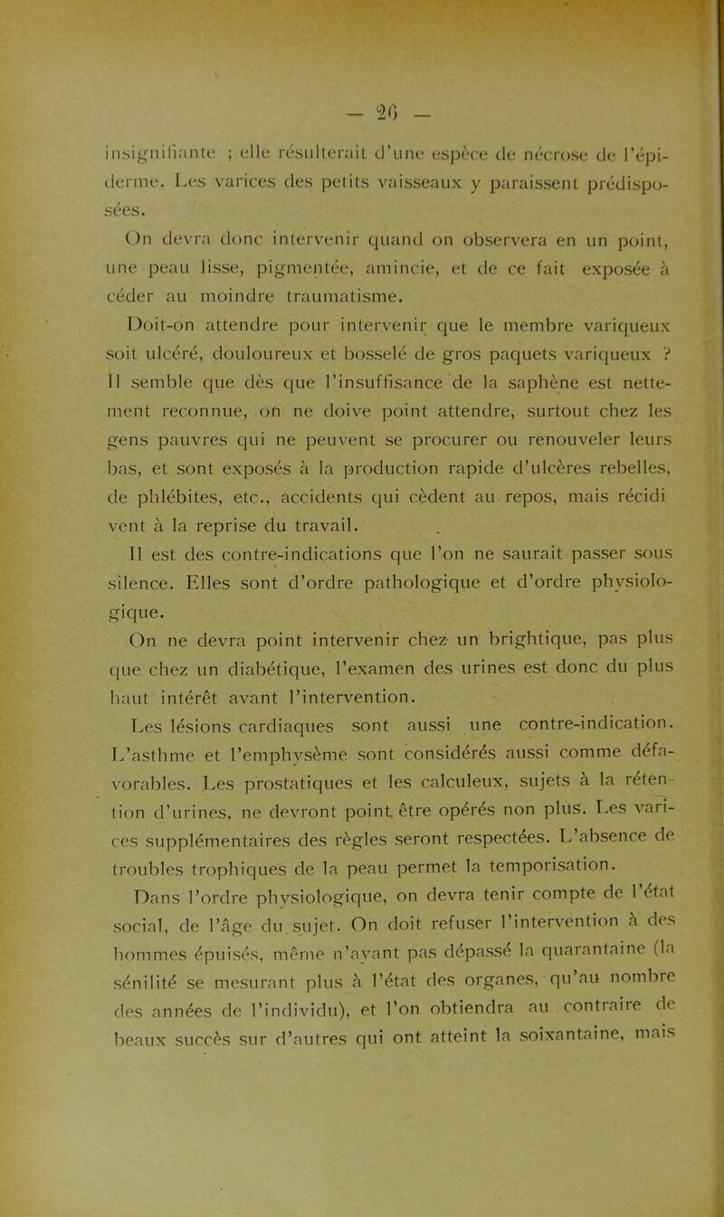 insignifiante; ; elle résulterait d’une espèce de nécrose de l’épi- derme. Les varices des petits vaisseaux y paraissent prédispo- sées. On devra donc intervenir quand on observera en un point, une peau lisse, pigmentée, amincie, et de ce fait exposée à céder au moindre traumatisme. Doit-on attendre pour intervenir que le membre variqueux soit ulcéré, douloureux et bosselé de gros paquets variqueux ? 11 semble que dès que l’insuffisance de la saphène est nette- ment reconnue, on ne doive point attendre, surtout chez les gens pauvres qui ne peuvent se procurer ou renouveler leurs bas, et sont exposés à la production rapide d’ulcères rebelles, de phlébites, etc., accidents qui cèdent au repos, mais récidi vent à la reprise du travail. 11 est des contre-indications que l’on ne saurait passer sous silence. Elles sont d’ordre pathologique et d’ordre physiolo- gique. On ne devra point intervenir chez- un brightique, pas plus que chez un diabétique, l’examen des urines est donc du plus haut intérêt avant l’intervention. Les lésions cardiaques sont aussi une contre-indication. T.’asthme et l’emphysème sont considérés aussi comme défa- vorables. Les prostatiques et les calculeux, sujets a la réten- tion d’urines, ne devront point être opérés non plus. Les vari- ces supplémentaires des règles seront respectées. L’absence de troubles trophiques de la peau permet la temporisation. Dans l’ordre physiologique, on devra tenir compte de 1 état social, de l’âge du sujet. On doit refuser l’intervention à des hommes épuisés, même n’ayant pas dépassé la quarantaine (la sénilité se mesurant plus â l’état des organes, qu’au nombre des années de l’individu), et l’on obtiendra au contraire de beaux succès sur d’autres qui ont atteint la soixantaine, mais