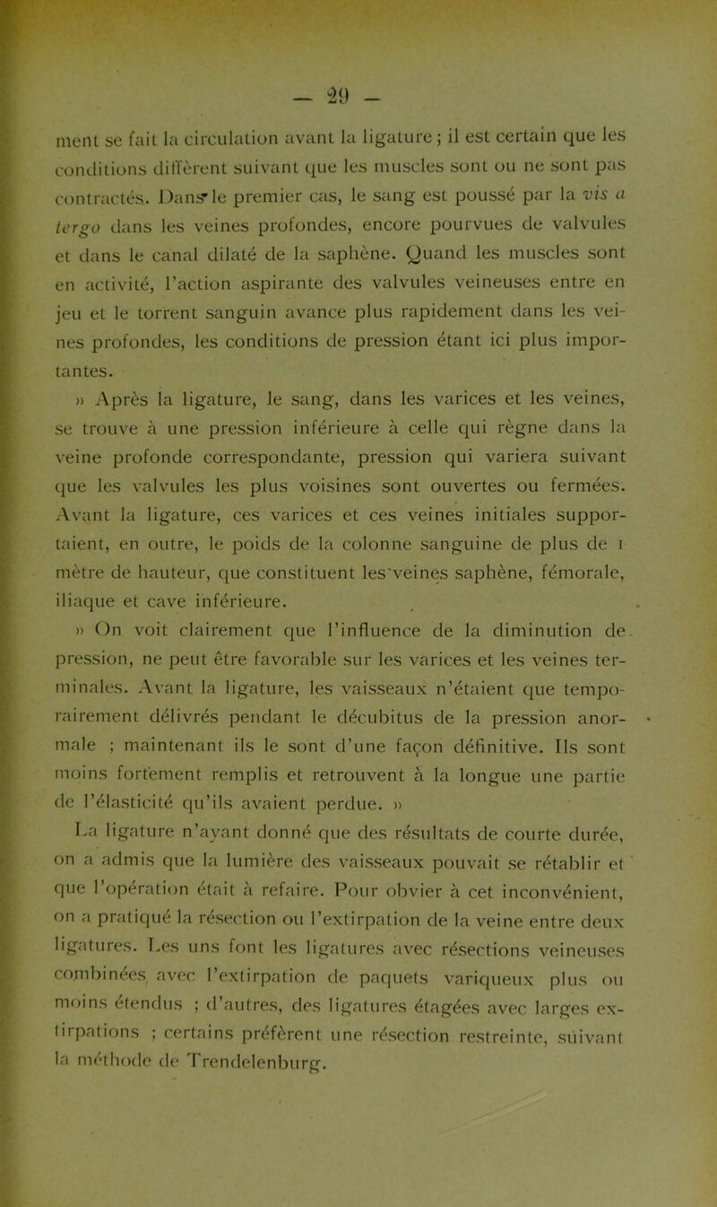 nient se fait la circulation avant la ligature ; il est certain que les conditions diffèrent suivant que les muscles sont ou ne sont pas contractés. Dans*le premier cas, le sang est poussé par la vis a tcrgo dans les veines profondes, encore pourvues de valvules et dans le canal dilaté de la saphène. Quand les muscles sont en activité, l’action aspirante des valvules veineuses entre en jeu et le torrent sanguin avance plus rapidement dans les vei- nes profondes, les conditions de pression étant ici plus impor- tantes. » Après la ligature, le sang, dans les varices et les veines, se trouve à une pression inférieure à celle qui règne dans la veine profonde correspondante, pression qui variera suivant que les valvules les plus voisines sont ouvertes ou fermées. Avant la ligature, ces varices et ces veines initiales suppor- taient, en outre, le poids de la colonne sanguine de plus de i mètre de hauteur, que constituent les'veines saphène, fémorale, iliaque et cave inférieure. » On voit clairement que l’influence de la diminution de. pression, ne peut être favorable sur les varices et les veines ter- minales. Avant la ligature, les vaisseaux n’étaient que tempo- rairement délivrés pendant le décubitus de la pression anor- male ; maintenant ils le sont d’une façon définitive. Ils sont moins fortement remplis et retrouvent à la longue une partie de l’élasticité qu’ils avaient perdue. » La ligature n’ayant donné que des résultats de courte durée, on a admis que la lumière des vaisseaux pouvait se rétablir et ' que 1 operation était a refaire. Pour obvier à cet inconvénient, on a pratiqué la résection ou l’extirpation de la veine entre deux ligatures. T^es uns font les ligatures avec résections veineuses combinées avec l’extirpation de paquets variqueux plus ou moins étendus ; d autres, des ligatures étagées avec larges ex- tirpations ; certains préfèrent une résection restreinte, suivant la méthode de Trendelenburg.