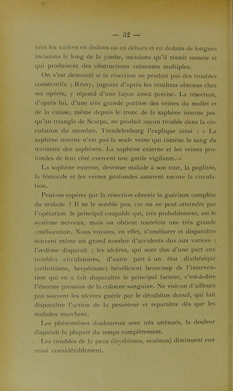 \'ers k'S varic es en dedans on en delujrs et en dedans de longues incisions le long de la jambe, incisions qu’il réunit ensuite et (jui produisent des obstructions veineuses multiples. On s’est demandé si la résection ne produit pas des troubles consécutifs ; Rémy, jugeant d’après les résultats obtenus chez ses opérés, y répond d’une fac'on assez pxécise. La résection, d’après lui, d’une très grande portion des veines du mollet et de la cuisse, même depuis le tronc de la saphène interne jus- cpi’au triangle de Scarpa, ne produit aucun trouble dans la cir- culation du membre. Trendelenburg l’explique ainsi : « La saphène interne n’est pas la seule veine qui ramène le sang du territoire des saphènes. La saphène externe et les veines pro- fondes de leur ccjté exercent une garde vigilante.-» La saphène externe, devenue malade à son tour, la poplitée, la fémorale et les veines profondes assurent encore la circula- tion. Peut-on espérer par la résection obtenir la guérison complète du malade ? 11 ne le semble pas, car on ne peut atteindre par l’cjpération le principal coupable c]ui, très probablement, est le système nerveux, mais cjn obtient toutefois une très grande «amélioration. Nous voyons, en effet, s’améliorer et disparaître souvent même un grand nombre d’accidents dus aux varices : l’œdème disparaît ; les ulcères, qui sont dus d’une part aux troubles ciiculatoires, d’autre part à un état diathésiciuC (arthritisme, herpétisme) bénéficient beaucoup de l’interven- tion qui en a fait disparaître le principal facteur, c’est-à-dire l’énorme pression de la colonne sanguine. Ne voit-on d’ailleurs pas souvent les ulcères guérir par le décubitus dorsal, qui fait disparaître l’action de la pesanteur et reparaître dès que les malades marchent. Les phénomènes douloureux sont très atténués, la douleur disparaît la plupart du temps complètement. Les troubles do la peau (érythèmes, eczém«as) diminuent eux aussi considérablement.