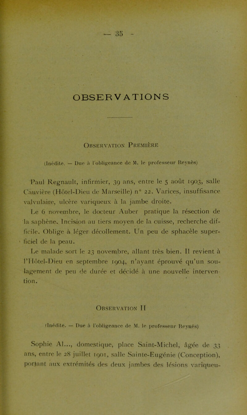 OBSERVATIONS Observation Première (Inéditft. — Duo à l’obligeance de M. le i)roresseur Hcynès) Paul Régnault, infirmier, 39 ans, entre le 5 août 1903, salle Cauvière (Hôtel-Dieu de Marseille) n“ 22. Varices, insuffisance valvulaire, ulcère variqueux à la jambe droite. Le 6 novembre, le docteur Auber pratique la résection de la saphène. Incision au tiers moyen de la cuisse, recherche dif- ficile. Oblige à léger décollement. Un peu de sphacèle super- ' lîciel de la peau. I>e malade sort le 23 novembre, allant très bien. Il revient à riIôtel-Dieu en septembre 1904, n’ayant éprouvé qu’un sou- lagement de peu de durée et décidé à une nouvelle interven- tion. Observation II (Inédite. — Due robligeance de M. le professeur Hevnés) Sophie AI..., domestique, place Saint-Michel, Agée de 33 ans, entre le 28 juillet 1901, salle .Sainte-Eugénie (Conception), portant aux extrémités des deux jambes des lésions varitpieu-