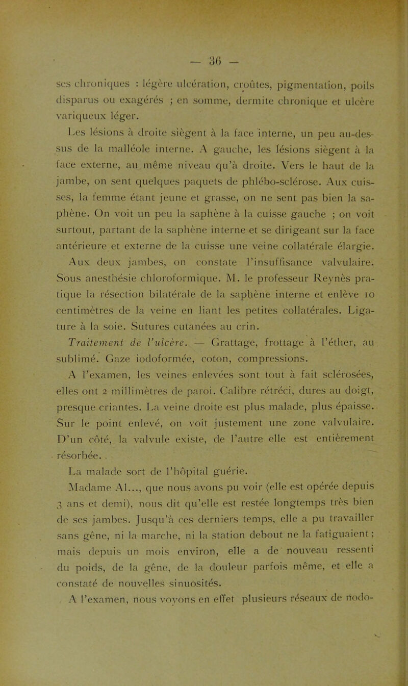 3() - ses cliioni(jues : légère ulcératic^n, eroûtes, pigmenlation, poils disparus ou exagérés ; en somme, dermite chronique et ulcère variqueux léger. Les lésions à droite siègent à la face interne, un peu au-des- sus de la malléole interne. A gauche, les lésions siègent à la face externe, au même niveau qu’à droite. Vers le haut de la jambe, on sent quelques paquets de phlébo-sclérose. Aux cuis- ses, la femme étant jeune et grasse, on ne sent pas bien la sa- phène. On voit un peu la saphène à la cuisse gauche ; on voit surtout, partant de la saphène interne et se dirigeant sur la face antérieure et externe de la cuisse une veine collatérale élargie. Aux deux jambes, on constate l’insuffisance valvulaire. Sous anesthésie chloroformique. M. le professeur Reynès pra- tique la résection bilatérale de la saphène interne et enlève lo centimètres de la veine en liant les petites collatérales. Liga- ture à la soie. Sutures cutanées au crin. Traitement de rulcère. — (L'attage, frottage à l’éther, au sublimé. Gaze iodoformée, coton, compressions. A l’examen, les veines enlevées sont tout à fait sclérosées, elles ont 2 millimètres de paroi. Calibre rétréci, dures au doigt, presque criantes. La veine droite est plus malade, plus épaisse. Sur le point enlevé, on voit justement une zone valvulaire. D’un côté, la valvide existe, de l’autre elle est entièrement résorbée.. La malade sort de l’hôpital guérie. Madame Al..., que nous avons pu voir (elle est opérée depuis 3 ans et demi), nous dit qu’elle est restée longtemps très bien de ses jambes. Jusqu’à ces derniers temps, elle a pu travailler sans gêne, ni la marche, ni la station debout ne la fatiguaient; mais depuis un mois environ, elle a de nouveau ressenti du poids, de la gêne, de la douleur parfois même, et elle a constaté de nouvelles sinuosités. A l’examen, nous vovons en effet plusieurs réseaux de nodo-