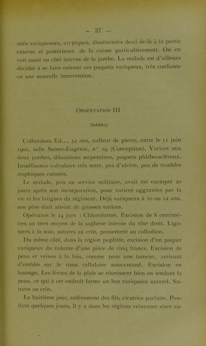 sités variqueuses, alyi^iques, disséminées de-ci de-la a la externe et postérieure de la cuisse paiticulièiement. partie On en voit aussi au côté interne de la jambe. I^a malade est d ailleuis décidée à se faire enlever ces paquets variqueux, très confiante en une nouvelle intervention. Observation III (Inédite) Collandeau Itd..., 52 ans, tailleur de pierre, entre le ii juin i()Oi, salle vSainte-lùigénie, n° ig (Conception). V’^arices aux (.leux jambes, dilatations serpentines, paquets phlébo-scléreux. Insuffisance valvulaire très nette, pas d’ulcère, peu de troubles trophicjues cutanés. Le malade, pris au service militaire, avait été exempté 20 jours après son incorporation, pour varices aggravées par la ^•ie et les fatigues du régiment. Déjà variqueux à 10 ou 12 ans, son père était atteint de grosses varices. Opération le 24 juin : Chloroforme. Excision de 8 centimè- tres au tiers moyen de la saphène interne du côté droit. Liga- tures à la soie, sutures au crin, pansement au collodion. Du même côté, dans la région poplitée, excision d’un paquet variqueux du volume d’une pièce de cinq francs. Excision de peau et veines à la fois, comme pour une tumeur, arrivant d’emblée sur le tissu cellulaire sous-cutané. Excision en losange. Les lèvres de la plaie se réunissent bien en tendant la peau, ce qui à cet endroit forme un bas variqueux naturel. .Su- tures au crin. Le huitième jour, enlèvement des fils, cicatrice parfaite. Pen- dant quelc|ues jours, il y a dans les régions veineuses sises au-