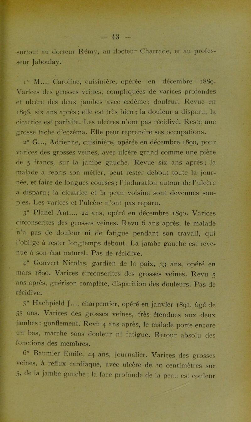surtout nu docteur Rémy, au docteur Cliarradc, et au profes- seur Jaboulay. I  M..., Caroline, cuisinière, opérée en décembre 18S9. X'arices des grosses veines, compliquées de varices profondes et ulcère des deux jambes.avec œdème; douleur. Revue en 1S96, six ans après; elle est très bien ; la douleur a disparu, la cicatrice est parfaite. Les ulcères n’ont pas récidivé. Reste une grosse tache d’eczéma. Elle peut reprendre ses occupations. 2° G..., Adrienne, cuisinière, opérée en décembre i8go, pour varices des grosses veines, avec ulcère grand comme une pièce de 5 francs, sur la jambe gauche. Revue six ans après; la malade a repris son métier, peut rester debout toute la jour- née, et faire de longues courses; l’induration autour de l’ulcère a disparu ; la cicatrice et la peau voisine sont devenues sou- ples. Les varices et l’ulcère n’ont pas reparu. 3° Planel Ant..., 24 ans, opéré en décembre 1890. Varices circonscrites des grosses veines. Revu 6 ans après, le malade n’a pas de douleur ni de fatigue pendant son travail, qui l’oblige à rester longtemps debout. I.a jambe gauche est reve- nue à son état naturel. Pas de récidive. 4® Gonvert Nicolas, gardien de la paix, 33 ans, opéré en mars 1890. Varices circonscrites des grosses veines. Revu 5 ans après, guérison complète, disparition des douleurs. Pas de récidive. 5° ITachpield J..., charpentier, opéré en janvier 1891, âgé de 55 ans. Varices des grosses veines, très étendues aux deux jambes; gonflement. Revu 4 ans après, le malade porte encore un bas, marche sans douleur ni fatigue. Retour absolu des fonctions des membres. 6 Baumier Emile, 44 ans, journalier. Varices des grosses veines, à reflux cardiaque, avec ulcère de 10 centimètres sur-