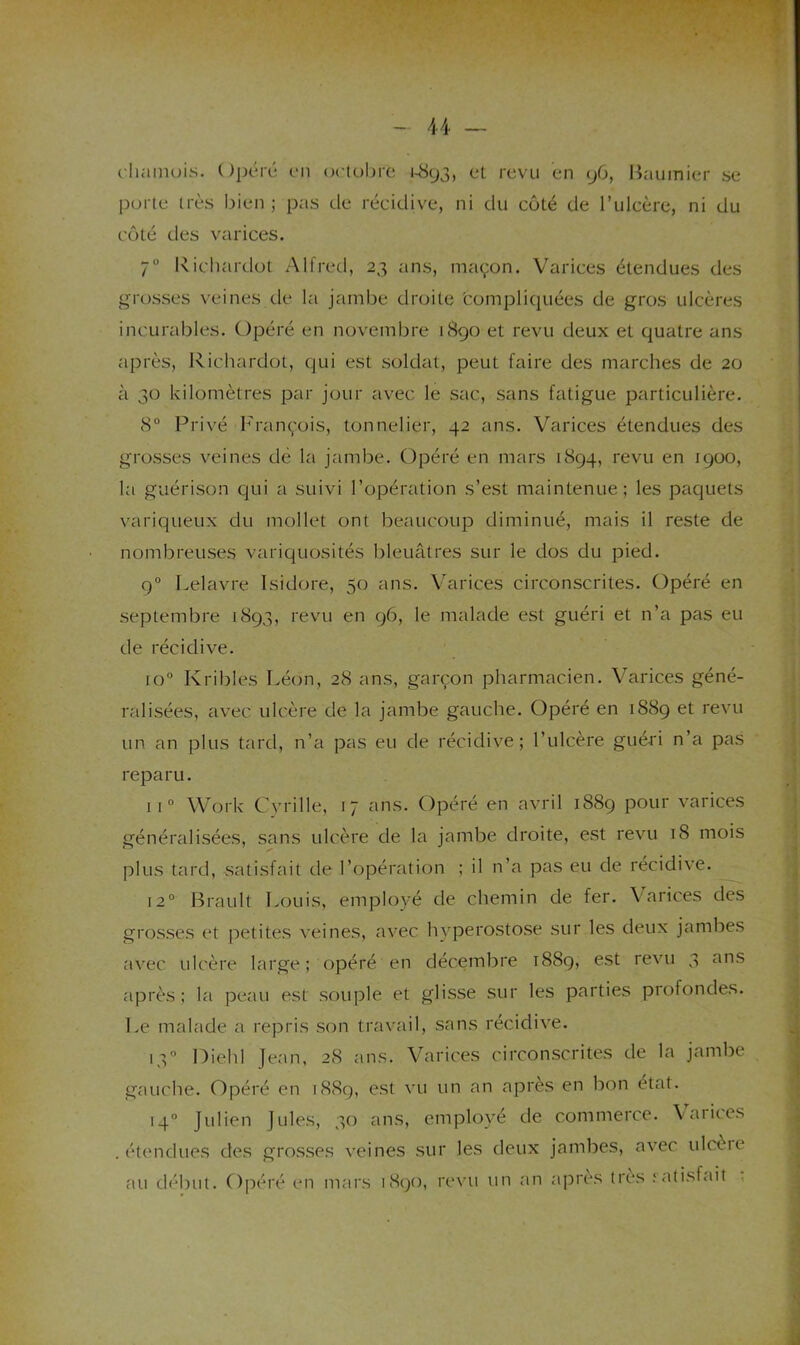 clininois. Opcré en octobre J-<S93, et revu en y6, Bauinier se porte très bien; pas de récidive, ni du côté de Tulcère, ni du côté des varices. 7“ Richardot Alfred, 23 ans, maçon. Varices étendues des grosses veines de la jambe droite 'compliquées de gros ulcères incurables. Opéré en novembre 1S90 et revu deux et quatre ans après, Richardot, (,jui est soldat, peut faire des marches de 20 à 30 kilomètres par jour avec le sac, sans fatigue particulière. 8° Privé h'rançois, tonnelier, 42 ans. Varices étendues des grosses veines dé la jambe. Opéré en mars 1894, revu en 1900, la guérison qui a suivi l’opération s’est maintenue; les paciuets variqueux du mollet ont beaucoup diminué, mais il reste de nombreuses variquosités bleuâtres sur le dos du pied. 9° Lelavre Isidore, 50 ans. Varices circonscrites. Opéré en septembre 1893, revu en 96, le malade est guéri et n’a pas eu de récidive. 10” Kribles Léon, 28 ans, garçon pharmacien. Varices géné- ralisées, avec ulcère de la jambe gauche. Opéré en 1889 et revu un an plus tard, n’a pas eu de récidive; l’ulcère guéri n’a pas reparu. 11° Work Cvrille, 17 ans. Opéré en avril 1889 pour varices généralisées, sans ulcère de la jambe droite, est revu 18 mois plus tard, vsatisfait de l’opération ; il n’a pas eu de récidive. 12° Brault Louis, employé de chemin de fer. Varices des gros.ses et petites veines, avec hyperosto.se sur les deux jambes avec ulcère large; opéré en décembre 1889, est revu 3 ans après; la peau est souple et glisse sur les parties profondes. Le malade a repris .son travail, sans récidive. q-O Diehl Jean, 28 ans. Varices circonscrites de la jambe gauche. Opéré en 1889, est vu un an après en bon état. 14“ Julien Jules, 30 ans, employé de commerce. Vaiices .étendues des gros.ses veines sur les deux jambes, avec ulcèie 'III i'1/jI'iiii i^r-ï infll'c Is^f'ii'i r#*\'ïi iiu uu ajDies lies ralisf<ul ,