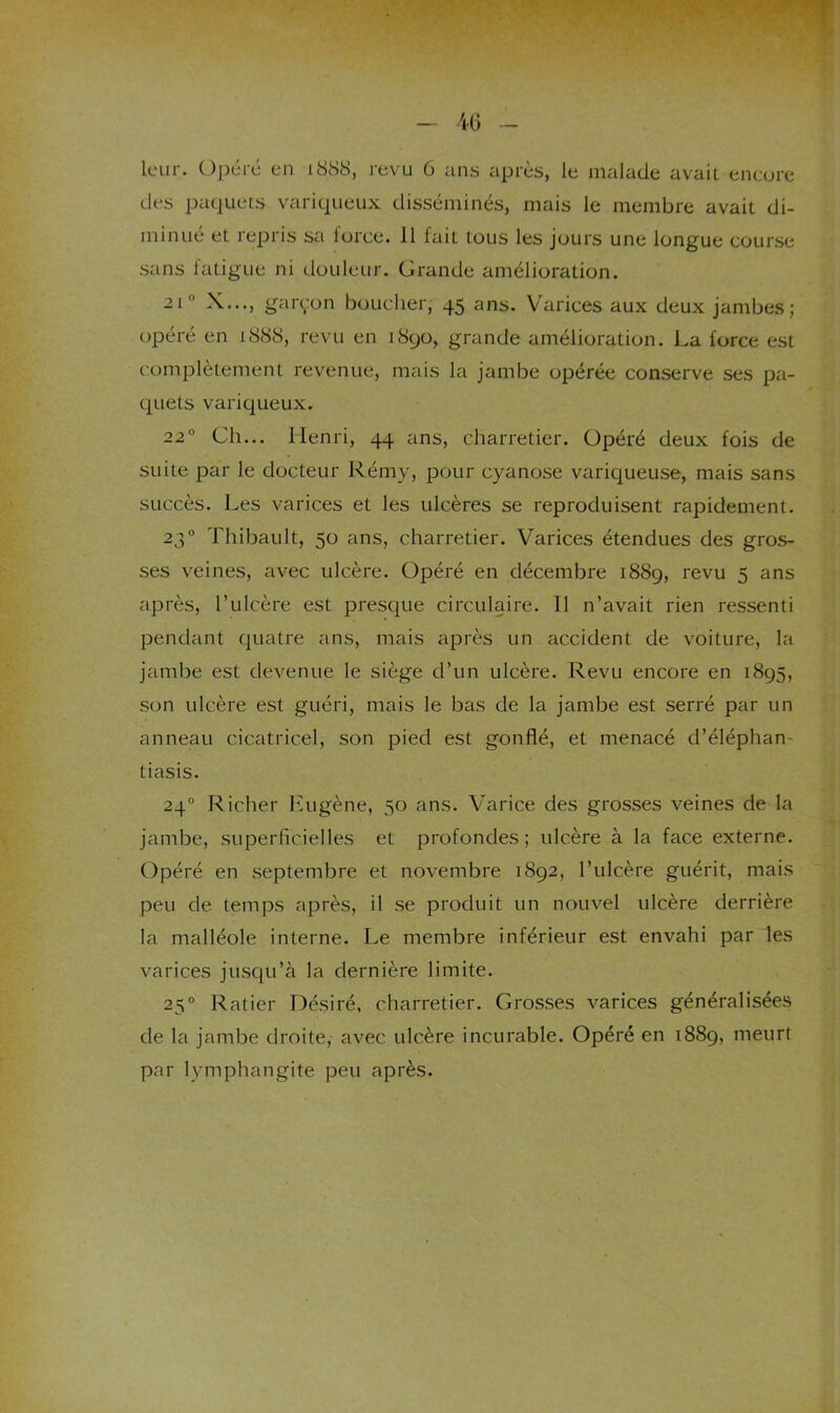 4G leur. Opéré en 1888, revu 6 ans après, le malade avait encore des paquets variqueux disséminés, mais le membre avait di- minué et repris sa lorce. 11 fait tous les jours une longue course sans latigue ni douleur. Grande amélioration. 21° X..., gar^'on boucher, 45 ans. Varices aux deux jambes; opéré en 1888, revu en 1890, grande amélioration. La force est complètement revenue, mais la jambe opérée conserve ses pa- quets variqueux. 22° Ch... Henri, 44 ans, charretier. Opéré deux fois de suite par le docteur Rémy, pour cyanose variqueuse, mais sans succès. Les varices et les ulcères se reproduisent rapidement. 23° Thibault, 50 ans, charretier. Varices étendues des gros- ses veines, avec ulcère. Opéré en décembre 1889, revu 5 ans après, l’ulcère est presque circulaire. 11 n’avait rien ressenti pendant quatre ans, mais après un accident de voiture, la jambe est devenue le siège d’un ulcère. Revu encore en 1895, son ulcère est guéri, mais le bas de la jambe est serré par un anneau cicatricel, son pied est gonflé, et menacé d’éléphan- tiasis. 24° Richer lùigène, 50 ans. Varice des grosses veines de la jambe, superficielles et profondes; ulcère à la face externe. Opéré en septembre et novembre 1892, l’ulcère guérit, mais peu de temps après, il se produit un nouvel ulcère derrière la malléole interne. Le membre inférieur est envahi par les varices jusqu’à la dernière limite. 25° Ratier Désiré, charretier. Grosses varices généralisées de la jambe droite, avec ulcère incurable. Opéré en 1889, meurt par lymphangite peu après.