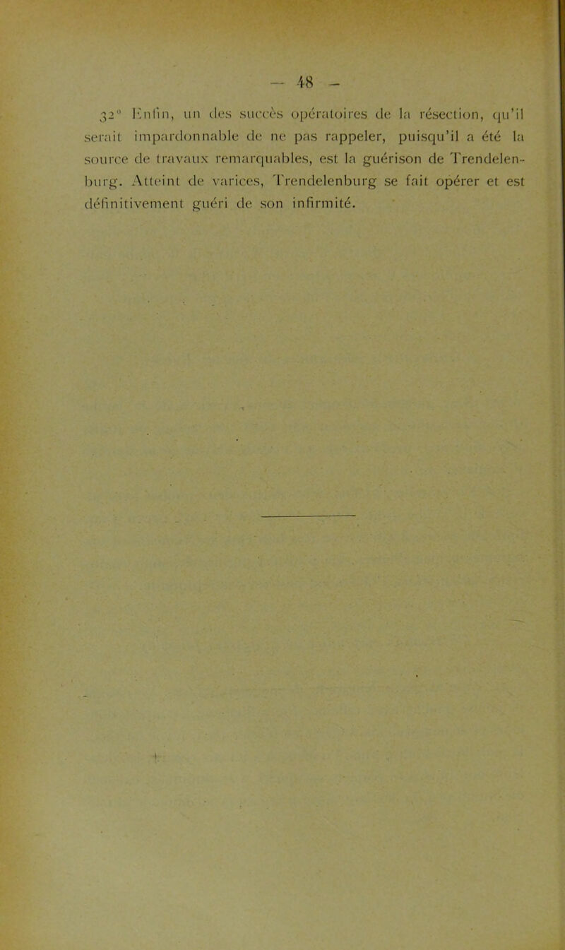 ■18 32 l’'nrin, un des sueeès (opératoires de la résection, {pi’il serait impardonnable de ne pas rappeler, puisqu’il a été la source de travaux remarquables, est la guérison de Trendelen- burg. Atteint de varices, Trendelenburg se fait opérer et est définitivement guéri de son infirmité.