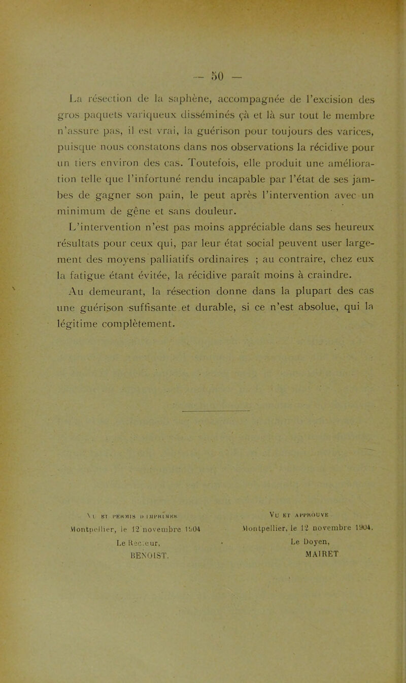 - 50 La résection de la sapliène, accompagnée de l’excision des gros paquets variqueux disséminés çà et là sur tout le membre n’assure pas, il est vrai, la guérison pour toujours des varices, puisque nous constatons dans nos observations la récidive pour un tiers en\’iron des ctis. Toutefois, elle produit une améliora- tion telle c|tie l’infortuné rendu incapable par l’état de ses jam- bes de gagner son pain, le peut après l’intervention avec un minimum de gêne et sans douleur. Idintervention n’est pas moins appréciable dans ses heureux résultats pour ceux qui, par leur état social peuvent user large- ment des moyens palliatifs ordinaires ; au contraire, chez eux la fatigue étant évitée, la récidive paraît moins à craindre. Au demeurant, la résection donne dans la plupart des cas une guérison suffisante et durable, si ce n’est absolue, qui la légitime complètement. N t Kl l’KH.MIS It niPItOlKK Vlontpc'llier, le 12 novembre l'.)04 Le ltec:cur, BENOIST. Vu KT API'KOUVK Montpellier, le 12 novembre 1904. Le Doyen, MAIRET