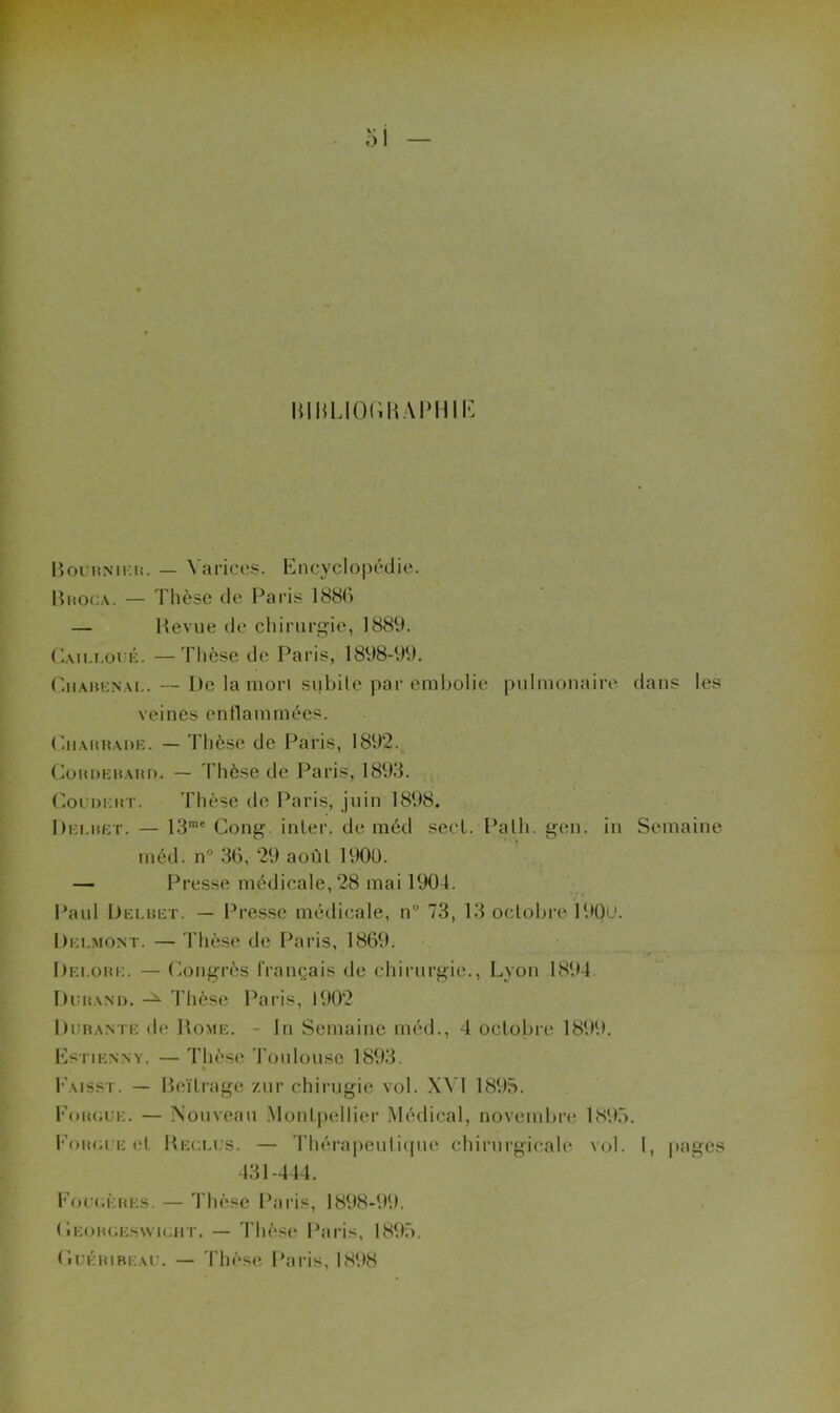l mHLIOdMAIMHI-: lioiHNir.n. — Varices. Encyclopédie. Hhoca. — Thèse de Paris 188() — Hevue de chirurc^ie, 1889. (^Aii.i.oï K. —Thèse do Paris, 1898-99. CiiAMKNAi.. — De la mon subile par embolie pulmonaire dans les veines enllammées. (liiAitHADi:. — Thèse de Paris, 1892.^ (^ünoKHAHi). — Thèse de Paris, 1893. CoLinntT. Thèse de Paris, juin 1898. Dki.uet. — 13”® Gong, inler. de méd secL. Palh. ^en. in Semaine méd. n'’ 36, 29 août 190ü. — Presse médicale, 28 mai 1904. Paul Delbet. — Presse médicale, n° 73, 13 octobre 190t*. l)Ei..MONT. — Thèse de Paris, 1869. Dei.obe. — (^ong'rès français de chirurgie., Lyon 1894. Dubani). l’hèse Paris, 1902 l)UBANTE de Home. - lu Semaine méd., 4 octobre 1899. l^STIEN.NY. — Thès(i 'l'oulousc 1893. * Eaisst. — Heïli'age zur chirugie vol. XVI 1895. Fougue. — Nouveau .Montpellier Médical, novembre 1895. Fougue et Heceus. — Thérapeulique chirurgicale vol. 1, jjages 431-444. Fou(;èbes. — Thèse Paris, 1898-99. (Ieobgeswigiit. — Thèse Paris, 1895. Gt:éuibeau. — 4'hèse l'aris, 1898