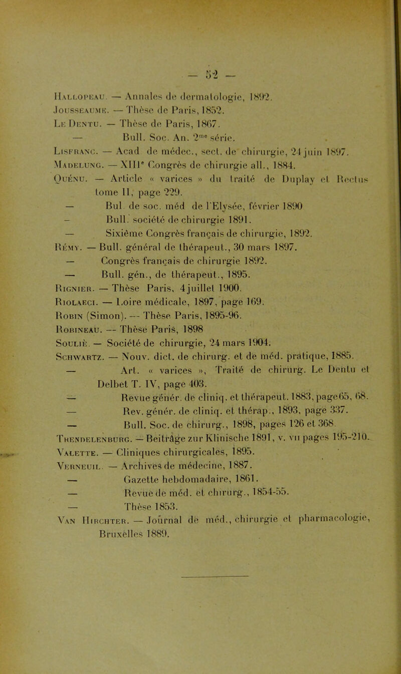 — AmiaUis do dcrmalologic, IS‘.)'2. .loussEAUMi-;. — Thèse de I\aris, 1852. Lk Dentu. — Thèse de Paris, 18(i7. — Bull. Soc. An. 2™“ série. Lisfh.anc. — Acad de médec., secl. de chirurgie, 24 juin ÜS07. Madelung. — XIIP (Congrès de chirurgie ail., 18S4. OuÉNU. — Article « varices » du Irailé de Dnplay et PoîcIus tome 11, page 229. — Bul de soc. méd de l'Elysée, février 1890 — Bull, société de chirurgie 1891. — Sixième Congrès français de chirurgie, 1892. Bémy. — Bull, général de Ihérapeut., 30 mars 1897. — Congrès français de chirurgie 1892. — Bull, gén., de thérapeut., 1895. Bignieh. — Thèse Paris, 4juillel 1900. Biolaeci. — Loire médicale, 1897, page 109. Bobin (Simon). — Thèse Paris, 1895-96. Bobineau. — Thèse Parié, 1898 SouLiÈ. — Société de chirurgie, 24 mars 1904. Schwartz. — Nouv. dict. de chirurg. et de méd. pratique, 1885. — Art. « varices >>, Traité de chirurg. Le Dentu et Delbet T. IV, page 403. — Revue génér. de cliniq. et thérapeut. 1883, page05, — Rev. génér. de cliniq. et thérap., 1893, page 3.^7. — Bull. Soc. de chirurg., 1898, pages 126 et 368. THENnELENBURG. — Beitrâge zui'Klitiisclie 1891, v. vu pages 195-210. Valette. — Cliniques chirurgicales, 1895. Verneuil. — Archives de médecine, 1887. — Gazette hebdomadaire, 1861. — Bevuede méd. et chirurg., 1854-55. — Thèse 1853. Van lliRciiTER. — .Journal dè méd., chirurgie et pharmacologie, Bruxèlles 1889.