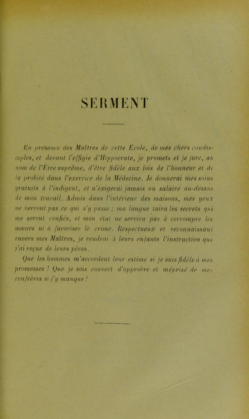 SEHMENJ Eli présenve des Maîtres de cette Ecole, de mes chers condis- ciides,et decant l’effigie d’Hippocrate, je promets et je jure, au nom de l’Etre suprême, d’être fidèle aux lois de l’honneur et de la probité dans l’exercice de la Médecine. Je donnerai mes soins gratuits à l’indigent, et n’e.xigérai jamais un salaire au-dessus de mon travail. Admis dans l’intérieur des maisons, mes geux ne, verront pas ce qui .s’g passe ; ma langue taira les secrets qui me seront confiés, et mon état ne servira pas à corrompre les mœurs ni à favoriser le crime, liespectueux et reconnaissant envers mes Maîtres, je rendrai à leurs enfants l’instruction qiu fai reçue de leurs pères. Que les hommes m’accordent leur estime si je suis fidèle à mes promesses ! Que je sois couvert d’opprobre et méprisé de confrères si j’g manque ! mes