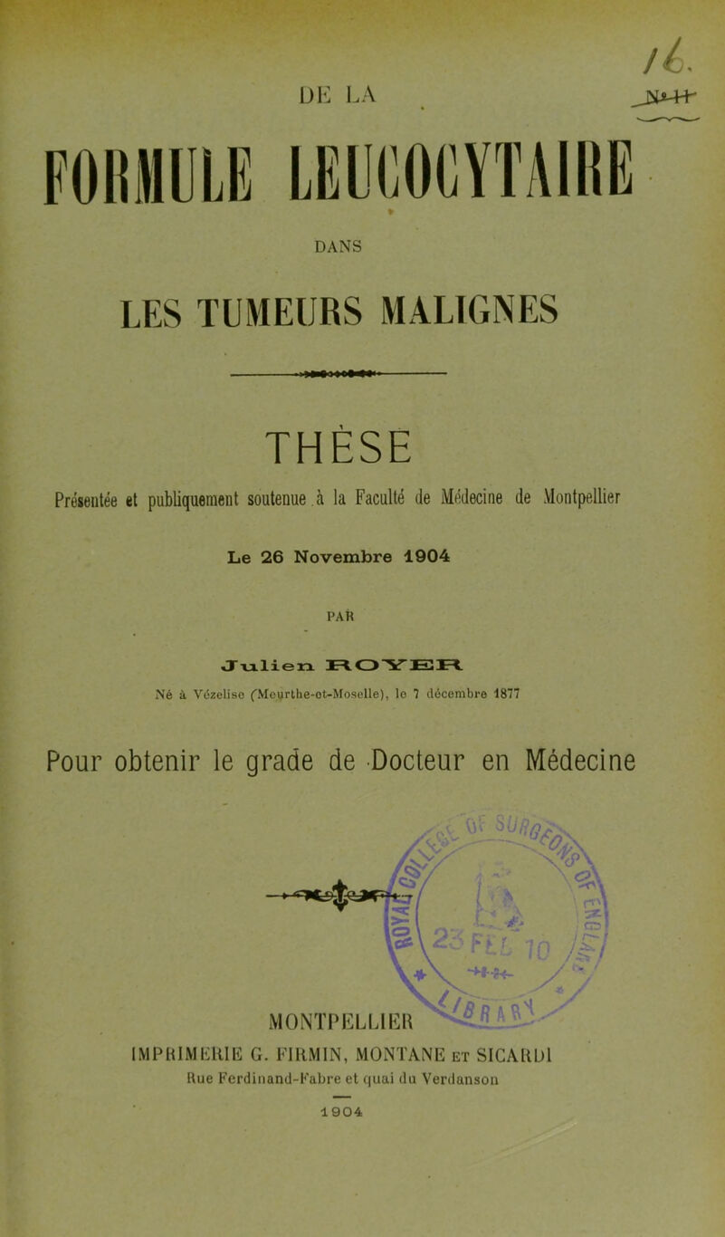 DK LA DANS LES TUMEURS MALIGNES THÈSE Présentée et publiquement soutenue , à la Faculté de Médecine de Montpellier Le 26 Novembre 1904 PAR Julien nOYEn Né à Vézelise ('Movrthe-ot-Moselle), lo 7 décembre 1877 Pour obtenir le grade de Docteur en Médecine IMPRIMERIE G. EIRMIN, MONTANE et SICARDl Rue Ferdinand-Fabre et quai du Verdanson 1904
