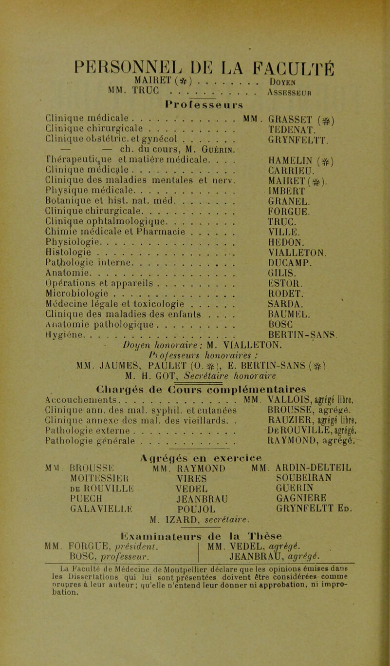 MA1I1ET(*) Doyen MM. ïaUC Assesseur Professe ii rs Clinique médicale MM. GRASSET Clinique chirurgicale TEDENAT. Clinique obslélric.etgynécol GRY'NFliLTT. — — ch. du cours, M. Guérin. l'hérapeulique et matière médicale. . . . HAMELIN (^) Clinique médicale CARRIEU. Clinique des maladies mentales et nerv. MA1RET(^{‘). Physique médicale IMBERT Botanique et hist. nat. méd GRANEL. Clinique chirurgicale FORGUE. Clinique ophtalmologique TRUC. Chimie médicale et Pharmacie VILLE. Physiologie REDON. Histologie VIALLETÜN. Pathologie interne DUCAMP. Anatomie GILIS. Opérations et appareils ESTOR. Microbiologie RODET. Médecine légale et toxicologie SARDA. Clinique des maladies des enfants .... BAUMEL. anatomie pathologique BOSC Hygiène BERTIN-SANS. Doyen honoraire: M. VIALLETON. Di ofesseurs honoraires : MM. JAUMES, PAULET (0.f#(i), E. BERTIN-SANS M. H. GOT, Secrétaire honoraire Chargés de Cours complémentaires Accouchements MM. VALLOIS,agrégé libre. Clinique ann. des mal. syphil. et cutanées BROUSSE, agrégé. Clinique annexe des mal. des vieillards. . RAUZIER, agrégé libre. Pathologie externe DeROUVILLE,agrégé. Pathologie générale RAYMOND, agrégé. MVI. BROUSSE MOITESSIEB DE ROUVILLE PUECH GALAVIELLK gréqés en exerci MM.’ RAYMOND VIRES VEDEL JEANBRAU POUJOL M. IZARD, secrétaire. M. ARDIN-DELTEIL SOUBEIRAN GUEBIN GAGNIERE GRYNFELTT En. I^Lvaminateurs de la Thèse MM. FORGUE, président. MM. VEDEL, agrégé. BOSC, professeur. JEANBRAU, agrégé. La Faculté de Médeciue de Moutpellier déclare que les opinions émises dans les Üisscrlaüous qui lui sont présentées doivent être considérées comme nropresàleur auteur; qu’elle n’entend leur donner ni approbation, ni impro- bation.