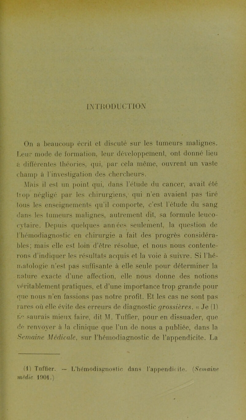 IN rilUDL'CTlON On a beaucoup écrit cl disculé sur les tumeurs malignes. Leur mode de l'ormalion, leur développemenl, ont donné lieu à différentes théoides, (pii, {lar cela même, ouvrent un vaste cliamj) à l’invesligalion des chercheurs. Mais il est un point cpii, dans l’élude du cancer, avait été t!o|) négligé |)ar les (diirurgiens,’ fjui n’en avaient pas tiré tous les enseignements (lu’il comporte, c’est l’étude du sang dans les liimeui's malignes, auti’ement dit, sa formule leuco- cytaire. Depuis quehpies années seulement, la question de l’hémodiagnoslic en chirui-gie a fait des progrès considéra- bles; mais elle est loin d’être résolue, et nous nous contenle- l'ons d’indiquer les résultats acquis et la voie à suivre. Si l’hé- matologie n’est jias suffisante à elle seule pour déterminer la nature exacte d’une affection, elle nous donne des notions véritablement pratiques, et d’une importance trop grande pour que nous n’en fassions pas notre profit. Et les cas ne sont pas rares où elle évite des erreurs de diagnostic grossières. « Je (1) re' saurais mieux faire, dit M. Tuffier, pour en dissuader, que de renvoyer à la clinique que l’un de nous a publiée, dans la Semaine Médicale, sur l’hémodiagnostic de l’appendicile. La (1) Tnffier. ~ Idhémodiafrnoslio dans l’appendii itn. {Semaine rnédlc 1901.)