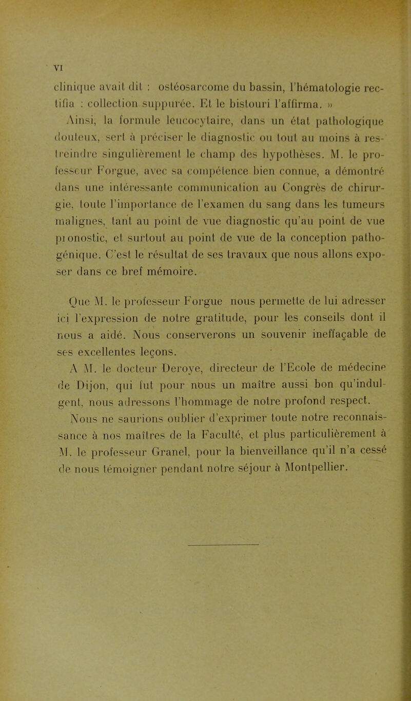 clinique avail diL : ostéosarcome du bassin, l’hématologie rec- tifia ; collection siq)purée. Et le bistouri l’affirma. » Ainsi, la formule leucocytaire, dans un état pathologique douleux, sei't à [préciser le diagnoslic; ou tout au moins à res- Ireindre singidièrement le champ des hypothèses. M. le pro- fesseur Foi'gue, avec sa coiiqiétence bien connue, a démontré dans une intéressante communication au Congrès de chirur- gie, loiite l’imporlance de l’examen du sang dans les fumeurs malignes, tant au point de vue diagnostic qu’au point de vue pi onostic, et surtout au point de vue de la conception patho- génique. C’est le résultat de ses travaux que nous allons expo- ser dans ce bref mémoire. One M. le })rofesseur Foi-gue nous permette de lui adresser ici l’expression de notre gratitude, pour les conseils dont il nous a aidé. Nous conserverons un souvenir ineffaçable de ses excellentes leçons. A M. le docteur Deroye, directeur de l’Ecole de médecine de Dijon, qui fut pour nous un maître aussi bon qu’indul- gent, nous adressons l’hommage de notre profond respect. Nous ne saurions oublier d’exprimer toute notre reconnais- sance à nos maîtres de la Faculté, et plus particulièrement à i\l . le professeur Grand, pour la bienveillance qu’il n’a cessé de nous témoigner pendant notre séjour à Montpellier.