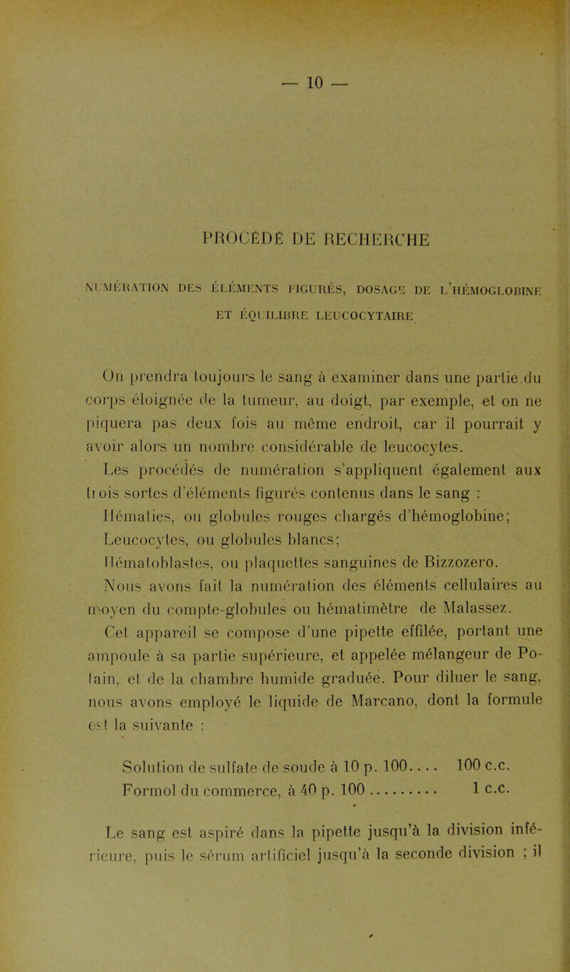 PROCÉDÉ DE RECHEHCIIE MMEKATION DES ELEMENTS ITGUUÉS, DOSAGE DE l’iIÉMOGLORINE ET ÉOl ILIUUE LEUCOCYTAIRE Ou prendra toujours le sang à examiner dans une partie.du Cüi'ps éloignée de la tumeur, au doigt, par exemple, et on ne piquera pas deux fois au même endroit, car il pourrait y avoir alors un nombre considérable de leucocytes. Les procédés de numération s’appliquent également aux Il ois sortes d’éléments figurés contenus dans le sang : Hématies, ou globules rouges chargés d’hémoglobine; Leucocytes, ou globules blancs; ITémaloblastes, ou plaquettes sanguines de Bizzozero. Nous avons fait la numération des éléments cellulaires au moyen du compte-globules ou hématimètre de Malassez. Cet appareil se compose d’une pipette effilée, portant une ampoule à sa partie supérieure, et appelée mélangeur de Po- iain, et de la chambre humide graduée. Pour diluer le sang, nous avons employé le liquide de Marcano, dont la formule est la suivante : Solution de sulfate de soude à 10 p. 100.... 100 c.c. Formol du commerce, à 40 p. 100 1 c.c. 0 Le sang est aspiré dans la pipette jusqu’à la division infé- ricui’e, puis le sérum ai’lificiel jusqu’à la seconde division ; il