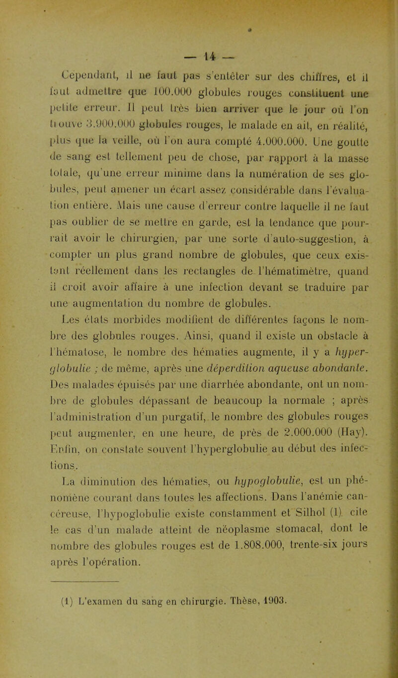 l'aul admellFe que lOü.üOO globules rouges consUlueiit une polile eiTcui’. 11 peut très bien arriver que le jour où l’on Il Olive 3.900.000 globules rouges, le malade en ail, en réalité, plus que la veille, où l’on aura compté 4.000.000. Une goutte de sang est tellement peu de chose, par rapport à la masse tolalc, qu'une erreur minime dans la numération de ses glo- bules, peut amenei' un écart assez considérable dans l’évalna- lion entière. Mais une cau.se d’erreur contre laquelle il ne l'aut pas oublier de se mettre en garde, est la tendance que pour- rait avoir le chirurgien, par une sorte d’auto-suggestion, à compter un plus grand nombre de globules, que ceux exis- tant réellement dans les rectangles de l’hématimètre, quand il croit avoir affaire à une infection devant se traduire par une augmentation du nombre de globules. Les états morbides modifient de différentes façons le nom- bre des globules rouges. Ainsi, quand il existe un obstacle à l’hématose, le nombre des hématies augmente, il y a hyper- globuUe ; de même, après une déperdiiion aqueuse abondante. Des malades épuisés par une diarrhée abondante, ont un nom- bre de globules dépassant de beaucoup la normale ; après l’administratiou d’un purgatif, le nombre des globules rouges peut augmenter, en une heure, de près de 2.000.000 (Hay). Enfin, on constate souvent l’hyperglobulie au début des infec- tions. La diminution des hématies, ou hypoglobulie, est un phé- nomène courant dans toutes les affections. Dans l’anémie can- céreuse, l’hypoglobulie existe constamment et Silhol (1). cite le cas d’un malade atteint de néoplasme stomacal, dont le nombre des globules rouges est de 1.808.000, trente-six jours après l’opération.