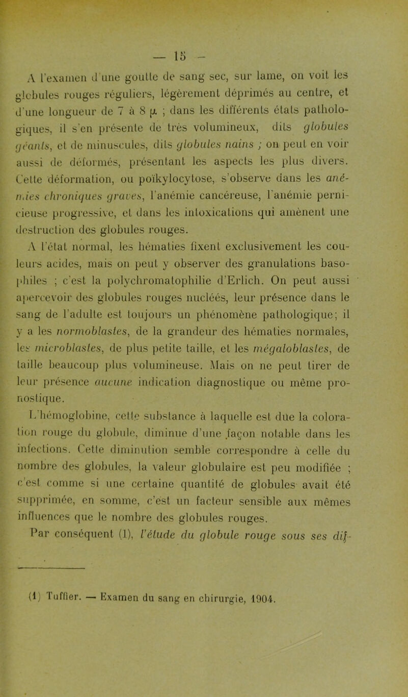 A rexaineii irune gouUe de sang sec, sur lame, on voit les globules rouges réguliers, légèremeiiL déprimés au centre, et d’une longueur de 7 à 8 p. ; dans les différents états patholo- giques, il s’en présente de très volumineux, dits globules gcaiils, et de minuscules, dits globules nains ; on peut en voir aussi de déformés, présentant les aspects les plus divers. Celle déformation, ou poïkylocylose, s’observe dans les ané- Oiies chronigiies graves, l’anémie cancéreuse, l’anémie perni- cieuse progressive, et dans les intoxications qui amènent une destruction des globules rouges. A l’état normal, les hématies fixent exclusivement les cou- leurs acides, mais on peut y observer des granulations baso- jdiiles ; c’est la polychromalophilie d’Erlich. On peut aussi aî*ercevüir des globules rouges nucléés, leur présence dans le sang de l’adulte est toujours un phénomène pathologique; il y a les nornwblasles, de la grandeur des hématies normales, les microblasles, de plus petite taille, et les niégaloblasles, de taille beaucoup ])lus volumineuse. Mais on ne peut tirer de leur présence aucune indication diagnostique ou même pro- nostique. l.’hémoglohine, cett.e substance à laquelle est due la colora- tion rouge du globule, diminue d’une .façon notable dans les infections. Cette diminution semble correspondre à celle du nombre des globules, la valeur globulaire est peu modifiée ; c’est comme si une certaine quantité de globules- avait été supprimée, en somme, c’est un facteur sensible aux mêmes influences que le nombre des globules rouges. Par conséquent (1), l’élude du globule rouge sous ses dil- (1) Tuffier. — Examen du sang en chirurgie, 1904.