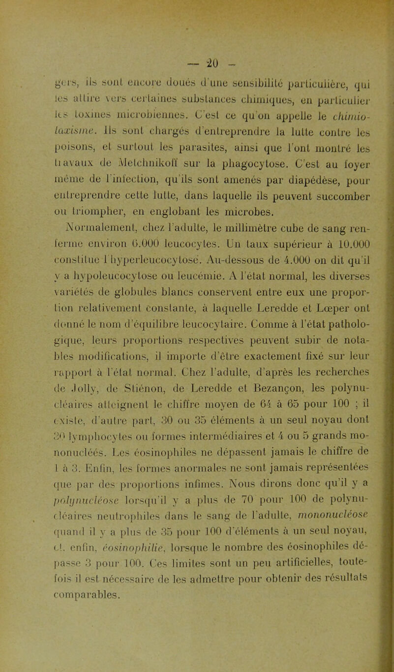 gc-is, ils suiiL encore doués d'une sensibiiiLé particulière, qui les altire vers certaines substances chimiques, en particulier ks toxines microbiennes. C’est ce qu’on appelle le cliüido- Uiæitiine. Ils sont chargés d’entreprendre la lutte contre les poisons, et suidout les parasites, ainsi que l’ont montré les Il avaux de Metchnikoiï sur la phagocytose. C’est au loyer même de l’inlection, qu’ils sont amenés par diapédèse, pour entreprendre cette lutte, dans laquelle ils peuvent succomber ou triompher, en englobant les microbes. Normalement, chez l’adulte, le millimètre cube de sang ren- ïerme environ O.ÜÜÜ leucocytes. Un taux supérieur à 10.000 constitue h hyperleucocytose. Au-dessous de 4.000 on dit qu’il y a hypoleucocytose ou leucémie. A l’état normal, les diverses variétés de globules blancs conservent entre eux une propor- tion relativement constante, à laquelle Leredde et Lœper ont donné le nom d’équilibre leucocytaire. Comme à l’état patholo- gique, leurs propoi'tions respectives peuvent subir de nota- bles modifications, il importe d’être exactement fixé sur leur rapport à l’état normal. Chez l’adulte, d’après les recherches de .lolly, de Stiénon, de Leredde et Bezançon, les polynu- cléaires atlcignent le chiffre moyen de 64 à 65 pour 100 ; il existe, d’auli*e part, 30 ou 35 éléments à un seul noyau dont 30 lymj)hocytes ou formes intermédiaires et 4 ou 5 grands mo- nonucléés. Les éosinophiles ne dépassent jamais le chiffre de 1 à 3. Enfin, les formes anormales ne sont jamais représentées (pie ])ar des proportions infinies. Nous dirons donc qu’il y a jxyhjnucléose lorsipi’il y a plus de 70 pour 100 de polynu- cléaires neuli’ophiles dans le sang de l’adulte, mononucléose (piand il y a pins do 35 pour 100 d’éléments à un seul noyau, et. enfin, éosinophilie, lorsque le nombre des éosinophiles dé- passe 3 poui- 100. Ces limiles sont un peu artificielles, toute- fois il est nécessaire de les adrnetlre pour obtenir des résullats comparables.