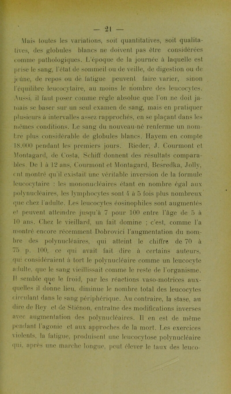 ^21 Mais luiiles les variations, soit quantitatives, soit qualita- tives, lies globules blancs ne doivent pas être considérées toinine pathologiques. L’époque de la journée à laquelle est pi ise le sang, l’état de soinineil ou de veille, de digestion ou de jeûne, de repos ou dé latigue peuvent faire varier, sinon réipiilibre leucocytaire, au moins le nombre des leucocytes. Aussi, il faut poser comme règle absolue que l’on ne doit ja- mais SC baseï' sur un seul examen de sang, mais en pratiquer |)lusieurs à intervalles assez rapprochés, en se plaçant dans les mêmes conditions. Le sang du nouveau-né renferme un nom- bre plus considérajile de globules blancs. Ilayem en compte 18.000 jiendanl les jircmiers jours. Ricder, J. Courmont et .Montagai'd, de Costa, Schiff donnent des résultats compara- bles. De 1 à 12 ans, Courmont et jMontagard, Besredka, Jolly, ( lit montré qu'il existait une véritable inversion de la formule leucocytaire : les mononucléaires étant en nombre égal aux liolynuclcaires, les lymphocytes sont 4 à 5 fois plus nombreux (pie chez l’adulte. Les leucocytes éosinophiles sont augmentés e! fieiivent altidndre jusqu’à 7 pour 100 entre l’âge de 5 à 10 ans. Chez le vieillard, un fait domine ; c’est, comme l’a montré encore récemment Dobrovici l’augmentation du nom- bre des jiolynucléaires, qui atteint le chiffre de 70 à 75 p. 100, ce qui avait fait dire à certains auteurs, qii: considéraient à tort le polynucléaire comme un leucocyte adulte, que le sang vieillissait comme le reste de l’organisme. I! semble que le froid, par les réactions vaso-motrices aux- (picllcs il donne lieu, diminue le nombre total des leucocytes ( ircidant dans le sang périphérique. Au contraire, la stase, au dire de Hey et de Stiénon, entraîne des modifications inverses avec augmentation des polynucléaires. 11 en est de même pendant 1 agonie et aux afiproches de la mort. T.es exercices \iolonls, la fatigue, produisent une lencocytose polynucléaire (pii, a{)i’ès une marche longue, pciil ('lever le taux des leiico-