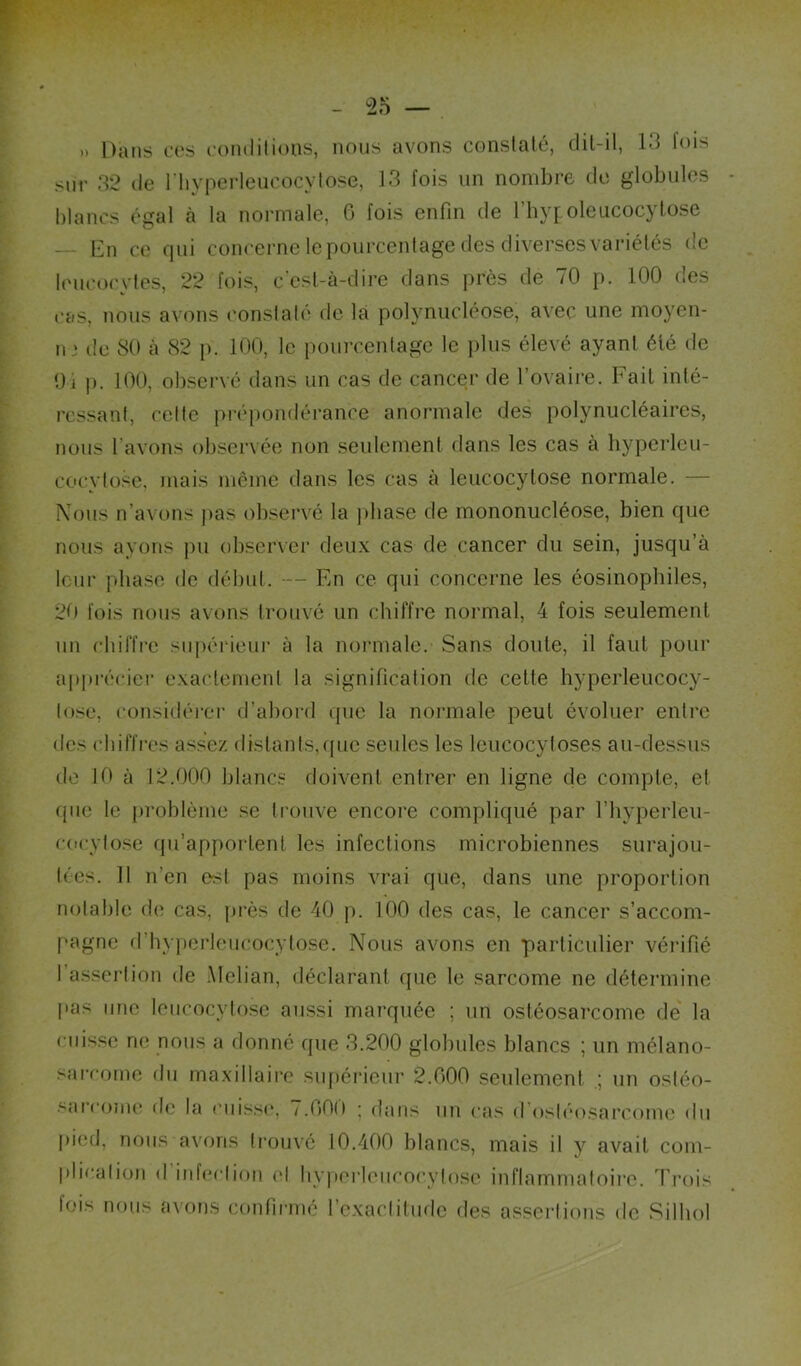 » Dans ces comlilions, nous avons conslalé, dit-il, 13 fois sur 32 de riiyperleucocylose, 13 fois un nombre de globules blancs égal à la normale, 6 fois enfin de l’hypoleucocytose — En ce qui concerne le pourcenlage des diverses variétés de leucocvies, 22 fois, c'est-à-dire dans prés de 70 p. 100 des cas, nous avons conslalé de là polynucléose, avec une moj-en- n J de SO à 82 p. 100, le pourcenlage le i)lus élevé ayant été de Oi p. 100, observé dans un cas de cancer de l’ovaire. Fait inté- ressant, celle prépondérance anormale des polynucléaires, nous l’avons observée non seulement dans les cas à hyperleu- cocytose, mais même dans les cas à leucocylose normale. — Nous n’avons pas observé la ])base de mononucléose, bien que nous ayons ])u observer deux cas de cancer du sein, jusqu’à leur phase de début. ■— En ce qui concerne les éosinophiles, 2t) fois nous avons trouvé un chiffre normal, 4 fois seulement un chiffre supérieur à la noi’inale. Sans doute, il faut pour a|)précicr exactement la signification de cette hyperleucocy- lose, considéi-cr d’abord que la normale peut évoluer entre des chiffres assez distants,quc seules les Icucocyloses au-dessus de 10 à 12.000 blancs doivent entrer en ligne de compte, et que le i)roblème .se trouve encore compliqué par l’hyperleu- cocylo.se qu’apportent les infections microbiennes surajou- lées. Il n’en est pas moins vrai que, dans une proportion notable de cas, |)rès de 40 p. 100 des cas, le cancer s’accom- pagne d’bv]ierleucocytose. Nous avons en particulier vérifié l’assertion de Melian, déclarant que le sarcome ne détermine pas une leucocylose aussi marquée ; un ostéosarcome de la cuisse ne nous a donné que 3.200 globules blancs ; un mélano- sarcome du maxillaire supérieur 2.000 seulement un osléo- .‘^arcoiuc de la niissc*, /.OOO ; dans un cas d’osléosarcomo du j)ied, nous avons trouvé 10.400 blancs, mais il y avait com- plicaliüii (I infeclion el hyperleiicocylose inflammatoire, d^rois lois nous a^'ons confirmé l’cxaclituflc des assertions de Silhol
