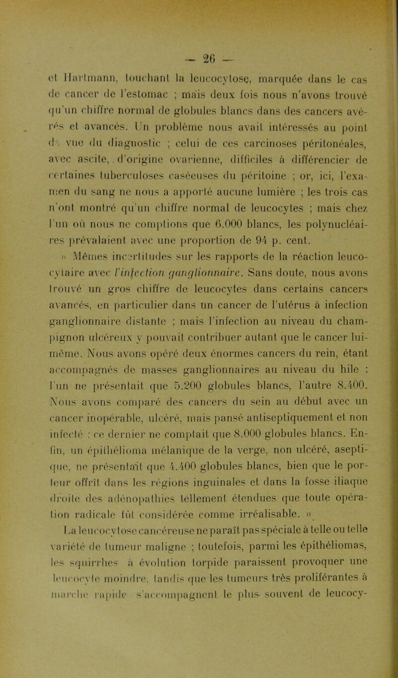 d llai'Imann, loucliaril la leiicocylosc, marquée dans le cas de cancer de l’eslomac ; mais deux fois nous n’avons trouvé qu’un chiffre normal de globules blancs dans des cancers avé- rés el avancés. Un problème nous avait intéressés au point dï vue du diagnoslic ; celui de ces carcinoses péritonéales, a^ ec ascite,. d’origine ovarienne, difficiles à différencier de certaines tuberculoses caséeuses du [)éritoine ; or, ici, l’exa- men du sang ne nous a apporté aucune lumière ; les trois cas n'ont montré qu’un chiffre normal de leucocytes ; mais chez l’un où nous ne comptions que 6.000 blancs, les polynucléai- res prévalaient avec une proportion de 94 p. cent. » Mêmes incertitudes sur les rapports de la réaction leuco- cytaire avec l'inleclion ganglionnaire. Sans doute, nous avons trouvé un gros chiffre de leucocytes dans certains cancers avancés, en particulier dans un cancer de rutérus à infection ganglionnaire distante ; mais l’infection au niveau du cham- jtignon ulcéreux y pouvait contribuer autant que le cancer lui- mcme. Nous avons opéré deux énormes cancers du rein, étant accompagnés de masses ganglionnaires au niveau du hile : l’un ne présentait que 5.200 globules blancs, l’autre 8.400. Nous avons comparé des cancers du sein au début avec un cancer inopérable, ulcéré, mais pansé anliseptiquement el non infecté ; ce dernier ne comptait que 8.000 globules blancs. En- fin, un épithélioma mélanique de la verge, non ulcéré, asepli- ([ue, ne présentait (pie 4.400 globules blancs, bien que le por- teur offrît dans les,régions inguinales et dans la fosse iliaque droite des adénopathies tellement étendues que toute opéra- tion radicale fût considérée comme irréalisable. » Ua leucocy lose cancéreuse ne paraît pas spéciale à telle ou telle variété de tumeur maligne ; toutefois, parmi les épithéliomas, les sqiiirrhes à évolution torpide paraissent provoquer une leucocyte moindre, tandis (pie les tumeurs très proliférantes à marche l’aiiide s’accompagnent le plus- souvent de leucocy-