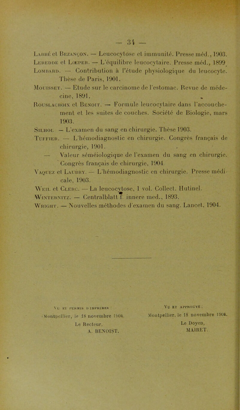 LauiuîcI Bk/.an(,;on. — Leucocylosc cl. iinmunilé. Presse inéd., 1903. LiiitKODiî el Lcjicper. — LYuiiiilibrc leiicocylaire. Presse méd., 1899 Lomhari). — Coiilrilnilioii t'» l’6liide ])liysiologique du leucocyte. Thèse de Paris, IVIOI. .Mouisset. — Elude sur le carcinome de reslomac, Hcvuc de méde- cine, 1891. UousLACK'oix cl Benoit. — Formule leucocytaire dans l’accouche- ment et les suiles de couches. Société de Biologie, mars 1903. SiLHOL — L’examen du sang en chirurgie. Thèse 1903. Tuffier. — L’hémodiagnostic en chirurgie. Congrès français de chirurgie, 1901. — Valeur séméiologique de l’examen du sang en chirurgie. Congrès français de chirurgie, 1904 Vaquez el Laubry. — L’hémodiagnoslic en chirurgie. Presse médi' cale, 1903. Weii. et Clerc. —La leucocytose, 1 vol. Collecl. Hulinel. WiNTERNiTz. — Centralblalt f. innere med., 1893. Wright. — Nouvelles méthodes d’examen du sang. Lancet, 1904. \ IJ Kl l'IiKïllS I) 1.MPK1.>1KK ; < Vlontpcllier, le 18 novembre Ui04. Le Recteur, A. BENOIST. Vu ET ahi'kouvk; .Montpellier, le 18 novembre 1904. Le Doyen, MAIRET.